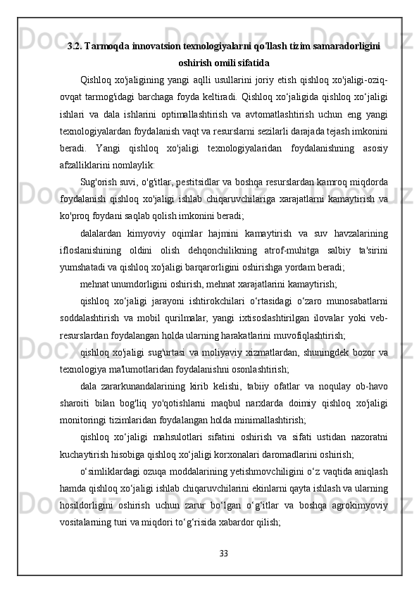 3.2. Tarmoqda innovatsion texnologiyalarni qo'llash tizim samaradorligini
oshirish omili sifatida
Qishloq   xo'jaligining   yangi   aqlli   usullarini   joriy   etish   qishloq   xo'jaligi-oziq-
ovqat tarmog'idagi  barchaga foyda keltiradi. Qishloq xo‘jaligida qishloq xo‘jaligi
ishlari   va   dala   ishlarini   optimallashtirish   va   avtomatlashtirish   uchun   eng   yangi
texnologiyalardan foydalanish vaqt va resurslarni sezilarli darajada tejash imkonini
beradi.   Yangi   qishloq   xo'jaligi   texnologiyalaridan   foydalanishning   asosiy
afzalliklarini nomlaylik:
Sug'orish suvi, o'g'itlar, pestitsidlar va boshqa resurslardan kamroq miqdorda
foydalanish   qishloq   xo'jaligi   ishlab   chiqaruvchilariga   xarajatlarni   kamaytirish   va
ko'proq foydani saqlab qolish imkonini beradi;
dalalardan   kimyoviy   oqimlar   hajmini   kamaytirish   va   suv   havzalarining
ifloslanishining   oldini   olish   dehqonchilikning   atrof-muhitga   salbiy   ta'sirini
yumshatadi va qishloq xo'jaligi barqarorligini oshirishga yordam beradi;
mehnat unumdorligini oshirish, mehnat xarajatlarini kamaytirish;
qishloq   xo‘jaligi   jarayoni   ishtirokchilari   o‘rtasidagi   o‘zaro   munosabatlarni
soddalashtirish   va   mobil   qurilmalar,   yangi   ixtisoslashtirilgan   ilovalar   yoki   veb-
resurslardan foydalangan holda ularning harakatlarini muvofiqlashtirish;
qishloq   xo'jaligi   sug'urtasi   va   moliyaviy   xizmatlardan,   shuningdek   bozor   va
texnologiya ma'lumotlaridan foydalanishni osonlashtirish;
dala   zararkunandalarining   kirib   kelishi,   tabiiy   ofatlar   va   noqulay   ob-havo
sharoiti   bilan   bog'liq   yo'qotishlarni   maqbul   narxlarda   doimiy   qishloq   xo'jaligi
monitoringi tizimlaridan foydalangan holda minimallashtirish;
qishloq   xo‘jaligi   mahsulotlari   sifatini   oshirish   va   sifati   ustidan   nazoratni
kuchaytirish hisobiga qishloq xo‘jaligi korxonalari daromadlarini oshirish;
o‘simliklardagi ozuqa moddalarining yetishmovchiligini o‘z vaqtida aniqlash
hamda qishloq xo‘jaligi ishlab chiqaruvchilarini ekinlarni qayta ishlash va ularning
hosildorligini   oshirish   uchun   zarur   bo‘lgan   o‘g‘itlar   va   boshqa   agrokimyoviy
vositalarning turi va miqdori to‘g‘risida xabardor qilish;
33 