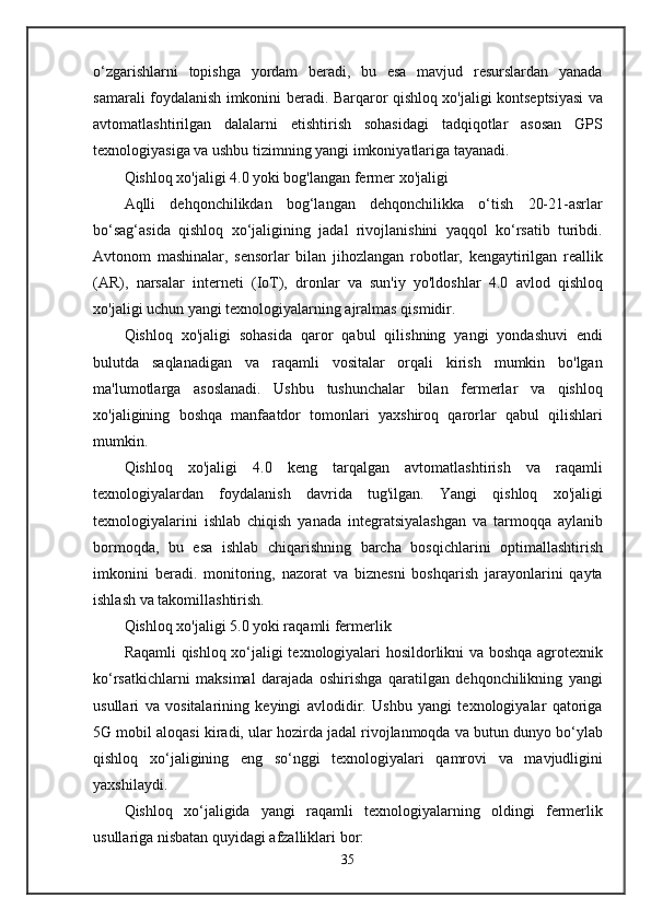 o‘zgarishlarni   topishga   yordam   beradi,   bu   esa   mavjud   resurslardan   yanada
samarali foydalanish imkonini beradi. Barqaror qishloq xo'jaligi kontseptsiyasi va
avtomatlashtirilgan   dalalarni   etishtirish   sohasidagi   tadqiqotlar   asosan   GPS
texnologiyasiga va ushbu tizimning yangi imkoniyatlariga tayanadi.
Qishloq xo'jaligi 4.0 yoki bog'langan fermer xo'jaligi
Aqlli   dehqonchilikdan   bog‘langan   dehqonchilikka   o‘tish   20-21-asrlar
bo‘sag‘asida   qishloq   xo‘jaligining   jadal   rivojlanishini   yaqqol   ko‘rsatib   turibdi.
Avtonom   mashinalar,   sensorlar   bilan   jihozlangan   robotlar,   kengaytirilgan   reallik
(AR),   narsalar   interneti   (IoT),   dronlar   va   sun'iy   yo'ldoshlar   4.0   avlod   qishloq
xo'jaligi uchun yangi texnologiyalarning ajralmas qismidir.
Qishloq   xo'jaligi   sohasida   qaror   qabul   qilishning   yangi   yondashuvi   endi
bulutda   saqlanadigan   va   raqamli   vositalar   orqali   kirish   mumkin   bo'lgan
ma'lumotlarga   asoslanadi.   Ushbu   tushunchalar   bilan   fermerlar   va   qishloq
xo'jaligining   boshqa   manfaatdor   tomonlari   yaxshiroq   qarorlar   qabul   qilishlari
mumkin.
Qishloq   xo'jaligi   4.0   keng   tarqalgan   avtomatlashtirish   va   raqamli
texnologiyalardan   foydalanish   davrida   tug'ilgan.   Yangi   qishloq   xo'jaligi
texnologiyalarini   ishlab   chiqish   yanada   integratsiyalashgan   va   tarmoqqa   aylanib
bormoqda,   bu   esa   ishlab   chiqarishning   barcha   bosqichlarini   optimallashtirish
imkonini   beradi.   monitoring,   nazorat   va   biznesni   boshqarish   jarayonlarini   qayta
ishlash va takomillashtirish.
Qishloq xo'jaligi 5.0 yoki raqamli fermerlik
Raqamli qishloq xo‘jaligi texnologiyalari hosildorlikni va boshqa agrotexnik
ko‘rsatkichlarni   maksimal   darajada   oshirishga   qaratilgan   dehqonchilikning   yangi
usullari   va   vositalarining   keyingi   avlodidir.   Ushbu   yangi   texnologiyalar   qatoriga
5G mobil aloqasi kiradi, ular hozirda jadal rivojlanmoqda va butun dunyo bo‘ylab
qishloq   xo‘jaligining   eng   so‘nggi   texnologiyalari   qamrovi   va   mavjudligini
yaxshilaydi.
Qishloq   xo‘jaligida   yangi   raqamli   texnologiyalarning   oldingi   fermerlik
usullariga nisbatan quyidagi afzalliklari bor:
35 