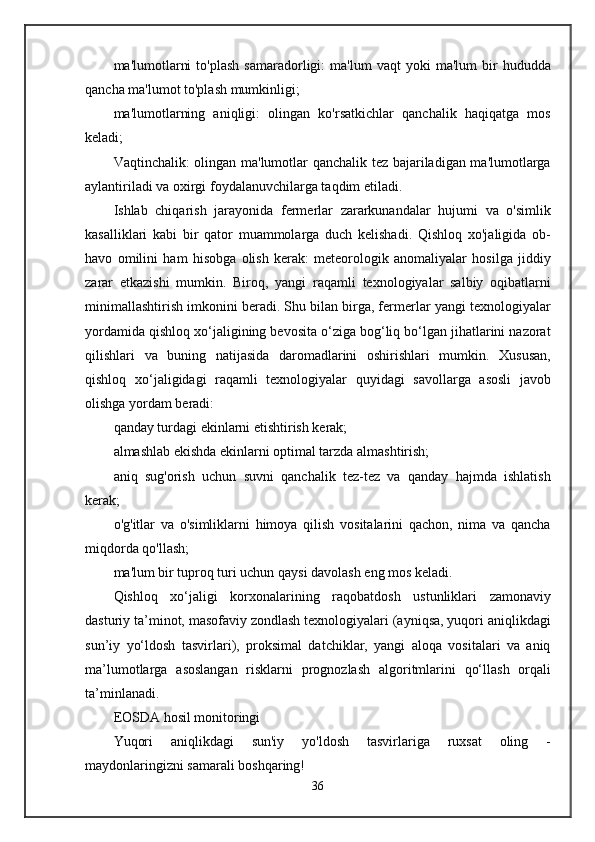ma'lumotlarni   to'plash   samaradorligi:   ma'lum   vaqt   yoki   ma'lum   bir   hududda
qancha ma'lumot to'plash mumkinligi;
ma'lumotlarning   aniqligi:   olingan   ko'rsatkichlar   qanchalik   haqiqatga   mos
keladi;
Vaqtinchalik: olingan ma'lumotlar qanchalik tez bajariladigan ma'lumotlarga
aylantiriladi va oxirgi foydalanuvchilarga taqdim etiladi.
Ishlab   chiqarish   jarayonida   fermerlar   zararkunandalar   hujumi   va   o'simlik
kasalliklari   kabi   bir   qator   muammolarga   duch   kelishadi.   Qishloq   xo'jaligida   ob-
havo   omilini   ham   hisobga   olish   kerak:   meteorologik   anomaliyalar   hosilga   jiddiy
zarar   etkazishi   mumkin.   Biroq,   yangi   raqamli   texnologiyalar   salbiy   oqibatlarni
minimallashtirish imkonini beradi. Shu bilan birga, fermerlar yangi texnologiyalar
yordamida qishloq xo‘jaligining bevosita o‘ziga bog‘liq bo‘lgan jihatlarini nazorat
qilishlari   va   buning   natijasida   daromadlarini   oshirishlari   mumkin.   Xususan,
qishloq   xo‘jaligidagi   raqamli   texnologiyalar   quyidagi   savollarga   asosli   javob
olishga yordam beradi:
qanday turdagi ekinlarni etishtirish kerak;
almashlab ekishda ekinlarni optimal tarzda almashtirish;
aniq   sug'orish   uchun   suvni   qanchalik   tez-tez   va   qanday   hajmda   ishlatish
kerak;
o'g'itlar   va   o'simliklarni   himoya   qilish   vositalarini   qachon,   nima   va   qancha
miqdorda qo'llash;
ma'lum bir tuproq turi uchun qaysi davolash eng mos keladi.
Qishloq   xo‘jaligi   korxonalarining   raqobatdosh   ustunliklari   zamonaviy
dasturiy ta’minot, masofaviy zondlash texnologiyalari (ayniqsa, yuqori aniqlikdagi
sun’iy   yo‘ldosh   tasvirlari),   proksimal   datchiklar,   yangi   aloqa   vositalari   va   aniq
ma’lumotlarga   asoslangan   risklarni   prognozlash   algoritmlarini   qo‘llash   orqali
ta’minlanadi.
EOSDA hosil monitoringi
Yuqori   aniqlikdagi   sun'iy   yo'ldosh   tasvirlariga   ruxsat   oling   -
maydonlaringizni samarali boshqaring!
36 