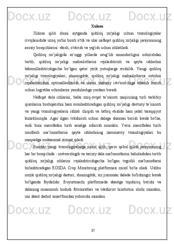 Xulosa
Xulosa   qilib   shuni   aytganda   qishloq   xo'jaligi   uchun   texnologiyalar
rivojlanishda uzoq yo'lni bosib o'tdi va ular nafaqat qishloq xo'jaligi jarayonining
asosiy bosqichlarini: ekish, o'stirish va yig'ish uchun ishlatiladi.
Qishloq   xo‘jaligida   so‘nggi   yillarda   urug‘lik   unumdorligini   oshirishdan
tortib,   qishloq   xo‘jaligi   mahsulotlarini   rejalashtirish   va   qayta   ishlashni
takomillashtirishgacha   bo‘lgan   qator   yirik   yutuqlarga   erishildi.   Yangi   qishloq
xo'jaligi   texnologiyalari,   shuningdek,   qishloq   xo'jaligi   mahsulotlarini   sotishni
rejalashtirishni   optimallashtirish   va   ularni   yakuniy   iste'molchiga   etkazib   berish
uchun logistika echimlarini yaxshilashga yordam beradi.
Nafaqat   dala   ishlarini,   balki   oziq-ovqat   ta’minoti   zanjirining   turli   tarkibiy
qismlarini boshqarishni ham osonlashtiradigan qishloq xo‘jaligi dasturiy ta’minoti
va   yangi   texnologiyalarni   ishlab   chiqish   va   tatbiq   etishda   ham   jadal   taraqqiyot
kuzatilmoqda.   Agar   ilgari   tekshirish   uchun   dalaga   shaxsan   borish   kerak   bo'lsa,
endi   buni   masofadan   turib   amalga   oshirish   mumkin.   Yerni   masofadan   turib
zondlash   ma’lumotlarini   qayta   ishlashning   zamonaviy   texnologiyalari   bu
maqsadga mukammal xizmat qiladi.
Bunday   yangi   texnologiyalarga   misol   qilib,   qaror   qabul   qilish   jarayonining
har bir bosqichida - meteorologik va tarixiy dala ma'lumotlarini baholashdan tortib
qishloq   xo'jaligi   ishlarini   rejalashtirishgacha   bo'lgan   tegishli   ma'lumotlarni
birlashtiradigan   EOSDA   Crop   Monitoring   platformasi   misol   bo'la   oladi.   Ushbu
nozik qishloq xo'jaligi dasturi, shuningdek, siz jismonan dalada bo'lishingiz kerak
bo'lganda   foydalidir.   Buyurtmachi   platformada   skautga   topshiriq   berishi   va
dalaning   muammoli   hududi   fotosuratlari   va   tekshiruv   hisobotini   olishi   mumkin,
uni skaut darhol smartfonidan yuborishi mumkin.
37 