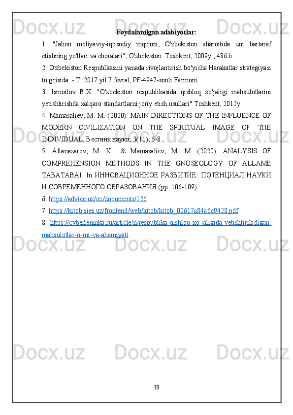 Foydalanilgan adabiyotlar:
1.   "Jahon   moliyaviy-iqtisodiy   inqirozi,   O'zbekiston   sharoitida   uni   bartaraf
etishning yo'llari va choralari", O'zbekiston: Toshkent, 2009y., 486 b.
2. O'zbekiston Respublkasini yanada rivojlantirish bo'yicha Harakatlar strategiyasi
to'g'risida. - T.:2017 yil 7 fevral, PF-4947-sonli Farmoni.
3.   Ismoilov   B.X.   "O'zbekiston   respublikasida   qishloq   xo'jaligi   mahsulotlarini
yetishtirishda xalqaro standartlarni joriy etish usullari" Toshkent, 2012y
4. Mamasaliev,  M.  M.  (2020).  MAIN  DIRECTIONS OF  THE  INFLUENCE  OF
MODERN   CIVILIZATION   ON   THE   SPIRITUAL   IMAGE   OF   THE
INDIVIDUAL. Вестник науки, 3(11), 5-8.
5.   Allanazarov,   M.   K.,   &   Mamasaliev,   M.   M.   (2020).   ANALYSIS   OF
COMPREHENSION   METHODS   IN   THE   GNOSEOLOGY   OF   ALLAME
TABATABAI.   In   ИННОВАЦИОННОЕ   РАЗВИТИЕ:   ПОТЕНЦИАЛ   НАУКИ
И СОВРЕМЕННОГО ОБРАЗОВАНИЯ ( pp . 106-109).
6.  https    ://    advice    .   uz    /   oz    /   documents    /126   
7.  https    ://    kitob    .   sies    .   uz    /   frontend    /   web    /   kitob    /   kitob    _00617    a   84    a   6   c   9428.    pdf   
8.   https    ://    cyberleninka    .   ru    /   article    /   n   /   respublika    -   qishloq    -   xo    -   jaligida    -   yetishtiriladigan    -  
mahsulotlar    -   o   -   rni    -   va    -   ahamiyati   
38 