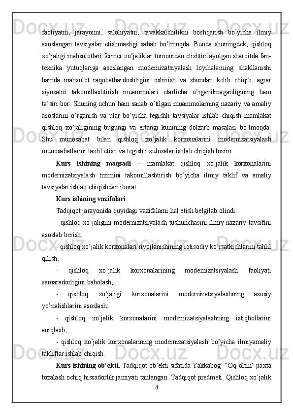 faoliyatni,   jarayonni,   salohiyatni,   tavakkalchilikni   boshqarish   bo’yicha   ilmiy
asoslangan   tavsiyalar   etishmasligi   sabab   bo’lmoqda.   Bunda   shuningdek,   qishloq
xo’jaligi mahsulotlari fermer xo’jaliklar tomonidan etishtirilayotgan sharoitda fan-
texnika   yutuqlariga   asoslangan   modernizatsiyalash   loyihalarning   shakllanishi
hamda   mahsulot   raqobatbardoshligini   oshirish   va   shundan   kelib   chiqib,   agrar
siyosatni   takomillashtirish   muammolari   etarlicha   o’rganilmaganligining   ham
ta’siri bor. Shuning uchun ham sanab o’tilgan muammolarning nazariy va amaliy
asoslarini   o’rganish   va   ular   bo’yicha   tegishli   tavsiyalar   ishlab   chiqish   mamlakat
qishloq   xo’jaligining   bugungi   va   ertangi   kunining   dolzarb   masalasi   bo’lmoqda.
Shu   munosabat   bilan   qishloq   xo’jalik   korxonalarini   modernizatsiyalash
munosabatlarini taxlil etish va tegishli xulosalar ishlab chiqish lozim. 
Kurs   ishining   maqsadi   –   mamlakat   qishloq   xo’jalik   korxonalarini
modernizatsiyalash   tizimini   takomillashtirish   bo’yicha   ilmiy   taklif   va   amaliy
tavsiyalar ishlab chiqishdan iborat. 
Kurs ishining vazifalari . 
Tadqiqot jarayonida quyidagi vazifalarni hal etish belgilab olindi: 
- qishloq xo’jaligini modernizatsiyalash tushunchasini ilmiy-nazariy tavsifini
asoslab berish; 
- qishloq xo’jalik korxonalari rivojlanishining iqtisodiy ko’rsatkichlarini tahlil
qilish; 
-   qishloq   xo’jalik   korxonalarining   modernizatsiyalash   faoliyati
samaradorligini baholash;
-   qishloq   xo’jaligi   korxonalarini   modernizatsiyalashning   asosiy
yo’nalishlarini asoslash; 
-   qishloq   xo’jalik   korxonalarini   modernizatsiyalashning   istiqbollarini
aniqlash; 
-   qishloq   xo’jalik   korxonalarining   modernizatsiyalash   bo’yicha   ilmiyamaliy
takliflar ishlab chiqish. 
Kurs ishining ob’ekti.  Tadqiqot ob’ekti sifatida Yakkabog’ “Oq-oltin” paxta
tozalash ochiq hissadorlik jamiyati tanlangan. Tadqiqot predmeti. Qishloq xo’jalik
4 
