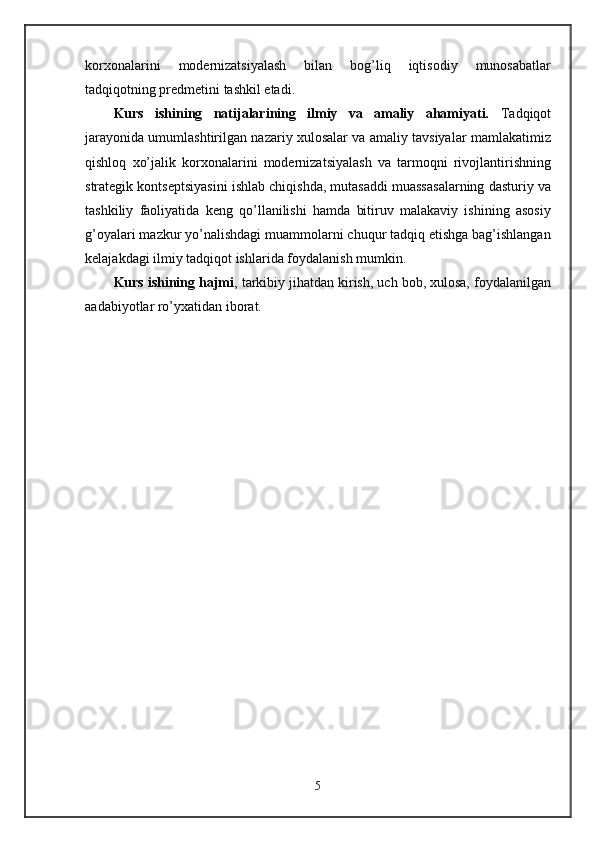 korxonalarini   modernizatsiyalash   bilan   bog’liq   iqtisodiy   munosabatlar
tadqiqotning predmetini tashkil etadi. 
Kurs   ishining   natijalarining   ilmiy   va   amaliy   ahamiyati.   Tadqiqot
jarayonida umumlashtirilgan nazariy xulosalar va amaliy tavsiyalar mamlakatimiz
qishloq   xo’jalik   korxonalarini   modernizatsiyalash   va   tarmoqni   rivojlantirishning
strategik kontseptsiyasini ishlab chiqishda, mutasaddi muassasalarning dasturiy va
tashkiliy   faoliyatida   keng   qo’llanilishi   hamda   bitiruv   malakaviy   ishining   asosiy
g’oyalari mazkur yo’nalishdagi muammolarni chuqur tadqiq etishga bag’ishlangan
kelajakdagi ilmiy tadqiqot ishlarida foydalanish mumkin. 
Kurs ishining hajmi , tarkibiy jihatdan kirish, uch bob, xulosa, foydalanilgan
aadabiyotlar ro’yxatidan iborat.
5 