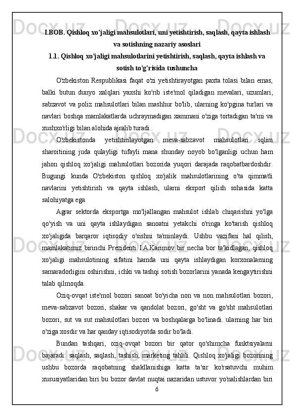 I.BOB. Qishloq xo'jaligi mahsulotlari, uni yetishtirish, saqlash, qayta ishlash
va sotishning nazariy asoslari
1.1. Qishloq xo'jaligi mahsulotlarini yetishtirish, saqlash, qayta ishlash va
sotish to'g'risida tushuncha
O'zbekiston   Respublikasi   faqat   o'zi   yetishtirayotgan   paxta   tolasi   bilan   emas,
balki   butun   dunyo   xalqlari   yaxshi   ko'rib   iste'mol   qiladigan   mevalari,   uzumlari,
sabzavot   va   poliz   mahsulotlari   bilan   mashhur   bo'lib,   ularning   ko'pgina   turlari   va
navlari boshqa mamlakatlarda uchraymadigan xammani o'ziga tortadigan ta'mi va
xushxo'rligi bilan alohida ajralib turadi..
O'zbekistonda   yetishtirilayotgan   meva-sabzavot   mahsulotlari   iqlim
sharoitining   juda   qulayligi   tufayli   mana   shunday   noyob   bo'lganligi   uchun   ham
jahon   qishloq   xo'jaligi   mahsulotlari   bozorida   yuqori   darajada   raqobatbardoshdir.
Bugungi   kunda   O'zbekiston   qishloq   xo'jalik   mahsulotlarining   o'ta   qimmatli
navlarini   yetishtirish   va   qayta   ishlash,   ularni   eksport   qilish   sohasida   katta
salohiyatga ega.
Agrar   sektorda   eksportga   mo'ljallangan   mahsulot   ishlab   chiqarishni   yo'lga
qo'yish   va   uni   qayta   ishlaydigan   sanoatni   yetakchi   o'ringa   ko'tarish   qishloq
xo'jaligida   barqaror   iqtisodiy   o'sishni   ta'minlaydi.   Ushbu   vazifani   hal   qilish,
mamlakatimiz   birinchi   Prezidenti   I.A.Karimov   bir   necha   bor   ta'kidlagan,   qishloq
xo'jaligi   mahsulotining   sifatini   hamda   uni   qayta   ishlaydigan   korxonalarning
samaradorligini oshirishni, ichki va tashqi sotish bozorlarini yanada kengaytirishni
talab qilmoqda.
Oziq-ovqat   iste'mol   bozori   sanoat   bo'yicha   non   va   non   mahsulotlari   bozori,
meva-sabzavot   bozori,   shakar   va   qandolat   bozori,   go'sht   va   go'sht   mahsulotlari
bozori,   sut   va   sut   mahsulotlari   bozori   va   boshqalarga   bo'linadi.   ularning   har   biri
o'ziga xosdir va har qanday iqtisodiyotda sodir bo'ladi.
Bundan   tashqari,   oziq-ovqat   bozori   bir   qator   qo'shimcha   funktsiyalarni
bajaradi:   saqlash,   saqlash,   tashish,   marketing   tahlili.   Qishloq   xo'jaligi   bozorining
ushbu   bozorda   raqobatning   shakllanishiga   katta   ta'sir   ko'rsatuvchi   muhim
xususiyatlaridan biri bu bozor davlat nuqtai nazaridan ustuvor yo'nalishlardan biri
6 