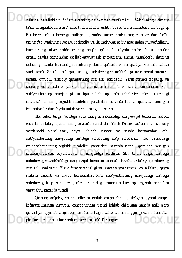 sifatida   qaralishidir.   "Mamlakatning   oziq-ovqat   xavfsizligi",   "Aholining   ijtimoiy
ta'minlanganlik darajasi" kabi tushunchalar ushbu bozor bilan chambarchas bog'liq.
Bu   bizni   ushbu   bozorga   nafaqat   iqtisodiy   samaradorlik   nuqtai   nazaridan,   balki
uning faoliyatining siyosiy, iqtisodiy va ijtimoiy-iqtisodiy maqsadga muvofiqligini
ham hisobga olgan holda qarashga majbur qiladi. Tarif yoki tarifsiz chora-tadbirlar
orqali   davlat   tomonidan   qo'llab-quvvatlash   mexanizmi   ancha   murakkab,   shuning
uchun   qonunda   ko'rsatilgan   imkoniyatlarni   qo'llash   va   maqsadga   erishish   uchun
vaqt   kerak.   Shu  bilan   birga,   tartibga   solishning   murakkabligi   oziq-ovqat   bozorini
tashkil   etuvchi   tarkibiy   qismlarning   sezilarli   sonidadir.   Yirik   fermer   xo'jaligi   va
shaxsiy   yordamchi   xo'jaliklari,   qayta   ishlash   sanoati   va   savdo   korxonalari   kabi
sub'yektlarning   mavjudligi   tartibga   solishning   ko'p   sohalarini,   ular   o'rtasidagi
munosabatlarning   tegishli   modelini   yaratishni   nazarda   tutadi.   qonunda   berilgan
imkoniyatlardan foydalanish va maqsadga erishish.
Shu bilan birga, tartibga solishning murakkabligi  oziq-ovqat  bozorini tashkil
etuvchi   tarkibiy   qismlarning   sezilarli   sonidadir.   Yirik   fermer   xo'jaligi   va   shaxsiy
yordamchi   xo'jaliklari,   qayta   ishlash   sanoati   va   savdo   korxonalari   kabi
sub'yektlarning   mavjudligi   tartibga   solishning   ko'p   sohalarini,   ular   o'rtasidagi
munosabatlarning   tegishli   modelini   yaratishni   nazarda   tutadi.   qonunda   berilgan
imkoniyatlardan   foydalanish   va   maqsadga   erishish.   Shu   bilan   birga,   tartibga
solishning   murakkabligi   oziq-ovqat   bozorini   tashkil   etuvchi   tarkibiy   qismlarning
sezilarli   sonidadir.   Yirik   fermer   xo'jaligi   va   shaxsiy   yordamchi   xo'jaliklari,   qayta
ishlash   sanoati   va   savdo   korxonalari   kabi   sub'yektlarning   mavjudligi   tartibga
solishning   ko'p   sohalarini,   ular   o'rtasidagi   munosabatlarning   tegishli   modelini
yaratishni nazarda tutadi.
Qishloq   xo'jaligi   mahsulotlarini   ishlab   chiqarishda   qo'shilgan   qiymat   zanjiri
infratuzilmasiga   kiruvchi   komponentlar   tizimi   ishlab   chiqilgan   hamda   aqlli   agro
qo'shilgan qiymat zanjiri xaritasi (smart agri value chain mapping) va ma'lumotlar
platformasini shakllantirish mexanizmi taklif qilingan;
7 