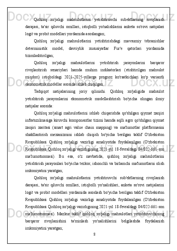 Qishloq   xo'jaligi   mahsulotlarini   yetishtiruvchi   subektlarning   rivojlanish
darajasi,   ta'sir   qiluvchi   omillari,   istiqbolli   yo'nalishlarini   anketa   so'rovi   natijalari
logit va probit modellari yordamida asoslangan;
Qishloq   xo'jaligi   mahsulotlarini   yetishtirishdagi   mavsumiy   tebranishlar
deterministik   model,   davriylik   xususiyatlar   Fur'e   qatorlari   yordamida
tizimlashtirilgan;
Qishloq   xo'jaligi   mahsulotlarini   yetishtirish   jarayonlarini   barqaror
rivojlantirish   senariylari   hamda   muhim   indikatorlari   (etishtirilgan   mahsulot
miqdori)   istiqboldagi   2021-2025-yillarga   prognoz   ko'rsatkichlari   ko'p   variantli
ekonometrik modellar asosida ishlab chiqilgan.
Tadqiqot   natijalarining   joriy   qilinishi.   Qishloq   xo'jaligida   mahsulot
yetishtirish   jarayonlarini   ekonometrik   modellashtirish   bo'yicha   olingan   ilmiy
natijalar asosida:
Qishloq   xo'jaligi   mahsulotlarini   ishlab   chiqarishda   qo'shilgan   qiymat   zanjiri
infratuzilmasiga kiruvchi komponentlar tizimi hamda aqlli agro qo'shilgan qiymat
zanjiri   xaritasi   (smart   agri   value   chain   mapping)   va   ma'lumotlar   platformasini
shakllantirish   mexanizmini   ishlab   chiqish   bo'yicha   berilgan   taklif   O'zbekiston
Respublikasi   Qishloq   xo'jaligi   vazirligi   amaliyotida   foydalanilgan   (O'zbekiston
Respublikasi Qishloq xo'jaligi vazirligining 2021-yil 18-fevraldagi 04/022-661-son
ma'lumotnomasi).   Bu   esa,   o'z   navbatida,   qishloq   xo'jaligi   mahsulotlarini
yetishtirish jarayonlari bo'yicha tezkor, ishonchli va birlamchi ma'lumotlarni olish
imkoniyatini yaratgan;
Qishloq   xo'jaligi   mahsulotlarini   yetishtiruvchi   sub'ektlarning   rivojlanish
darajasi,   ta'sir   qiluvchi   omillari,   istiqbolli   yo'nalishlari,   anketa   so'rovi   natijalarini
logit   va   probit   modellari   yordamida   asoslash   bo'yicha   berilgan   taklif   O'zbekiston
Respublikasi   Qishloq   xo'jaligi   vazirligi   amaliyotida   foydalanilgan   (O'zbekiston
Respublikasi Qishloq xo'jaligi vazirligining 2021-yil 18-fevraldagi 04/022-661-son
ma'lumotnomasi).   Mazkur   taklif   qishloq   xo'jaligi   mahsulotlari   yetishtiruvchining
barqaror   rivojlanishini   ta'minlash   yo'nalishlarini   belgilashda   foydalanish
imkoniyatini yaratgan;
8 