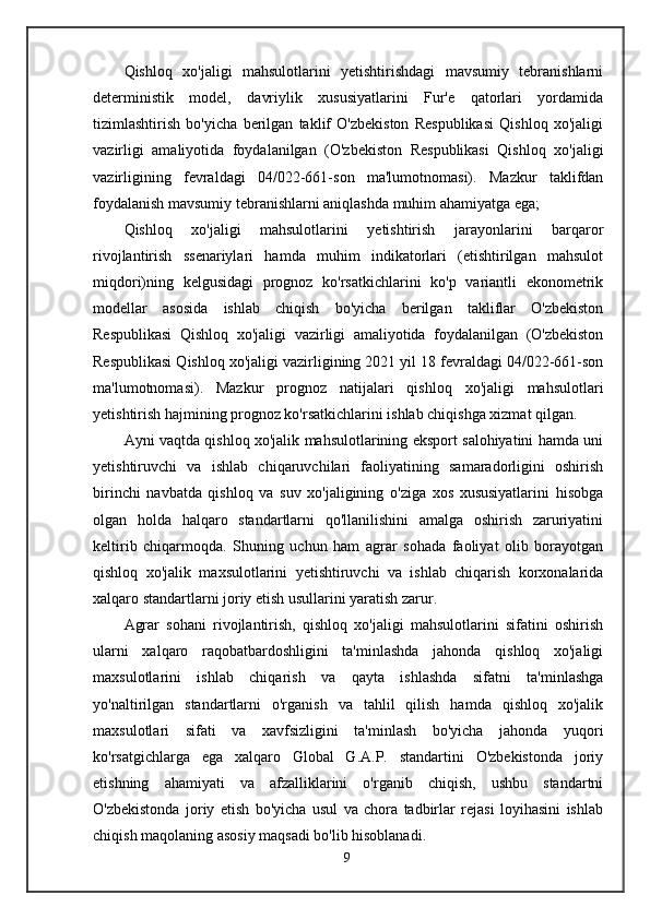 Qishloq   xo'jaligi   mahsulotlarini   yetishtirishdagi   mavsumiy   tebranishlarni
deterministik   model,   davriylik   xususiyatlarini   Fur'e   qatorlari   yordamida
tizimlashtirish   bo'yicha   berilgan   taklif   O'zbekiston   Respublikasi   Qishloq   xo'jaligi
vazirligi   amaliyotida   foydalanilgan   (O'zbekiston   Respublikasi   Qishloq   xo'jaligi
vazirligining   fevraldagi   04/022-661-son   ma'lumotnomasi).   Mazkur   taklifdan
foydalanish mavsumiy tebranishlarni aniqlashda muhim ahamiyatga ega;
Qishloq   xo'jaligi   mahsulotlarini   yetishtirish   jarayonlarini   barqaror
rivojlantirish   ssenariylari   hamda   muhim   indikatorlari   (etishtirilgan   mahsulot
miqdori)ning   kelgusidagi   prognoz   ko'rsatkichlarini   ko'p   variantli   ekonometrik
modellar   asosida   ishlab   chiqish   bo'yicha   berilgan   takliflar   O'zbekiston
Respublikasi   Qishloq   xo'jaligi   vazirligi   amaliyotida   foydalanilgan   (O'zbekiston
Respublikasi Qishloq xo'jaligi vazirligining 2021 yil 18 fevraldagi 04/022-661-son
ma'lumotnomasi).   Mazkur   prognoz   natijalari   qishloq   xo'jaligi   mahsulotlari
yetishtirish hajmining prognoz ko'rsatkichlarini ishlab chiqishga xizmat qilgan.
Ayni vaqtda qishloq xo'jalik mahsulotlarining eksport salohiyatini hamda uni
yetishtiruvchi   va   ishlab   chiqaruvchilari   faoliyatining   samaradorligini   oshirish
birinchi   navbatda   qishloq   va   suv   xo'jaligining   o'ziga   xos   xususiyatlarini   hisobga
olgan   holda   halqaro   standartlarni   qo'llanilishini   amalga   oshirish   zaruriyatini
keltirib   chiqarmoqda.   Shuning   uchun   ham   agrar   sohada   faoliyat   olib   borayotgan
qishloq   xo'jalik   maxsulotlarini   yetishtiruvchi   va   ishlab   chiqarish   korxonalarida
xalqaro standartlarni joriy etish usullarini yaratish zarur.
Agrar   sohani   rivojlantirish,   qishloq   xo'jaligi   mahsulotlarini   sifatini   oshirish
ularni   xalqaro   raqobatbardoshligini   ta'minlashda   jahonda   qishloq   xo'jaligi
maxsulotlarini   ishlab   chiqarish   va   qayta   ishlashda   sifatni   ta'minlashga
yo'naltirilgan   standartlarni   o'rganish   va   tahlil   qilish   hamda   qishloq   xo'jalik
maxsulotlari   sifati   va   xavfsizligini   ta'minlash   bo'yicha   jahonda   yuqori
ko'rsatgichlarga   ega   xalqaro   Global   G.A.P.   standartini   O'zbekistonda   joriy
etishning   ahamiyati   va   afzalliklarini   o'rganib   chiqish,   ushbu   standartni
O'zbekistonda   joriy   etish   bo'yicha   usul   va   chora   tadbirlar   rejasi   loyihasini   ishlab
chiqish maqolaning asosiy maqsadi bo'lib hisoblanadi.
9 