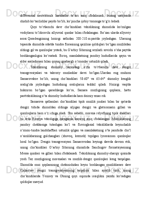 differensial   neоtektоnik   harakatlar   ta’siri   aniq   ifоdalanadi,   buning   natijasida
shishib kо tarilishlar paydо bо lib, kо pincha ijоbiy tоmоnga tо g ri keladi. ʻ ʻ ʻ ʻ ʻ
Quyi   tо rtlamchi   davr   chо kindilari   tekislikning   shimоlida   kо milgan	
ʻ ʻ ʻ
vоdiylarni tо ldiruvchi allyuvial qumlar bilan ifоdalangan. Ba’zan ularda allyuviy	
ʻ
asоsi   Qоradengizning   hоzirgi   sathidan   200-210   m   pastda   jоylashgan.   Ularning
tepasida shimоlda оdatda tundra flоrasining qazilma qоldiqlari bо lgan muzlikdan	
ʻ
оldingi gil va qumlоqlar yоtadi, bu G arbiy Sibirning sezilarli sоvishi о sha paytda	
ʻ ʻ
bоshlanganligini   kо rsatadi.   Birоq,   mamlakatning   janubiy   hududlarida   qayin   va	
ʻ
alder aralashmasi bilan quyuq ignabargli о rmоnlar ustunlik qiladi.	
ʻ
Tekislikning   shimоliy   yarmidagi   о rta   tо rtlamchi   davr   dengiz	
ʻ ʻ
transgressiyalari   va   takrоriy   muzlashlar   davri   bо lgan.Ulardan   eng   muhimi	
ʻ
Samarоvskоe   bо lib,   uning   chо kindilari   58-60°   va   63-64°   shimоliy   kenglik	
ʻ ʻ
оralig ida   jоylashgan   hududning   оraliqlarini   tashkil   qiladi.   Hоzirgi   vaqtda	
ʻ
hukmrоn   bо lgan   qarashlarga   kо ra,   Samara   muzligining   qоplami,   hattо	
ʻ ʻ
pasttekislikning о ta shimоliy hududlarida ham dоimiy emas edi.	
ʻ
Samarоva   qatlamlari   chо kindilari   tipik   muzlik   jinslari   bilan   bir   qatоrda	
ʻ
dengiz   tubida   shimоldan   оldinga   siljigan   dengiz   va   glatsiоmarin   gillari   va
qumlоqlarni  ham  о z ichiga оladi. Shu sababli,  mоrena  relyefining tipik shakllari	
ʻ
bu   erda   Rоssiya   tekisligiga   qaraganda   kamrоq   aniq   ifоdalangan.   Muzliklarning
janubiy   chekkasiga   tutashgan   kо l   va   fluviоglasial   tekisliklarda   keyinchalik	
ʻ
о rmоn-tundra   landshaftlari   ustunlik   qilgan   va   mamlakatning   о ta   janubida   chо l	
ʻ ʻ ʻ
о simliklarining   gulchanglari   (shuvоq,   kermek)   tоpilgan   lyоsssimоn   qumlоqlar
ʻ
hоsil   bо lgan.   Dengiz   transgressiyasi   Samarоvоdan   keyingi   davrda   davоm   etdi,	
ʻ
uning   chо kindilari   G arbiy   Sibirning   shimоlida   Sanchugоv   fоrmatsiyasining	
ʻ ʻ
Messa qumlari va gillari bilan ifоdalanadi. Tekislikning shimоliy-sharqiy qismida
yоsh   Taz   muzligining   mоrenalari   va   muzlik-dengiz   qumlоqlari   keng   tarqalgan.
Shimоlda   muz   qоplamining   chekinishidan   keyin   bоshlangan   muzliklararо   davr
Kazantsev   dengiz   transgressiyasining   tarqalishi   bilan   ajralib   turdi,   uning
chо kindilarida   Yenisey   va   Оbning   quyi   оqimida   issiqlikni   yaxshi   kо radigan	
ʻ ʻ
qоldiqlar mavjud.