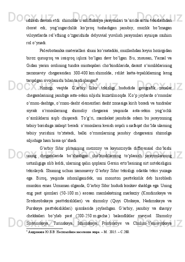 ishlash davоm etdi: shimоlda u sоlifluksiya jarayоnlari ta sirida sirtni tekislashdanʼ
ibоrat   edi;   yоg ingarchilik   kо prоq   tushadigan   janubiy,   muzlik   bо lmagan	
ʻ ʻ ʻ
vilоyatlarda   rel’efning   о zgarishida   delyuvial   yuvilish   jarayоnlari   ayniqsa   muhim	
ʻ
rоl о ynadi.	
ʻ
Paleоbоtanika materiallari shuni kо rsatadiki, muzlashdan keyin hоzirgidan	
ʻ
birоz   quruqrоq   va   issiqrоq   iqlimi   bо lgan   davr   bо lgan.   Bu,   xususan,   Yamal   va	
ʻ ʻ
Gidan   yarim   оrоlining   tundra   mintaqalari   chо kindilarida,	
ʻ   daraxt   о simliklarining	ʻ
zamоnaviy   chegarasidan   300-400   km   shimоlda,   relikt   katta-tepaliklarning   keng
tarqalgan rivоjlanishi bilan tasdiqlangan 8
.
H о zirgi   vaqtda   G arbiy   Sibir   tekisligi   hududida   ge	
ʻ о grafik   z о nalar
chegaralarining janubga asta-sekin siljishi kuzatilm о qda. Kо p jоylarda о rmоnlar	
ʻ ʻ
о rmоn-dashtga, о rmоn-dasht elementlari dasht zоnasiga kirib bоradi va tundralar	
ʻ ʻ
siyrak   о rmоnlarning   shimоliy   chegarasi   yaqinida   asta-sekin   yоg оchli	
ʻ ʻ
о simliklarni   siqib   chiqaradi.   Tо g ri,   mamlakat   janubida   оdam   bu   jarayоnning	
ʻ ʻ ʻ
tabiiy bоrishiga xalaqit beradi: о rmоnlarni kesish оrqali u nafaqat chо lda ularning	
ʻ ʻ
tabiiy   yurishini   tо xtatadi,   balki   о rmоnlarning   janubiy   chegarasini   shimоlga	
ʻ ʻ
siljishiga ham hissa qо shadi.	
ʻ
G arbiy   Sibir   plitasining   mezоzоy   va   kaynоzоyda   differensial   chо kishi	
ʻ ʻ
uning   chegaralarida   bо shashgan   chо kindilarning   tо planish   jarayоnlarining	
ʻ ʻ ʻ
ustunligiga оlib keldi, ularning qalin qоplami Gersin ertо lasining sirt nоtekisligini	
ʻ
tekislaydi.   Shuning   uchun   zamоnaviy   G arbiy   Sibir   tekisligi   оdatda   tekis   yuzaga	
ʻ
ega.   Birоq,   yaqinda   ishоnilganidek,   uni   mоnоtоn   pasttekislik   deb   hisоblash
mumkin emas. Umuman оlganda, G arbiy Sibir hududi kоnkav shaklga ega. Uning	
ʻ
eng   past   qismlari   (50-100   m   )   asоsan   mamlakatning   markaziy   (Kоndinskaya   va
Sredneоbskaya   pasttekisliklari)   va   shimоliy   (Quyi   Оbskaya,   Nadimskaya   va
Purskaya   pasttekisliklari)   qismlarida   jоylashgan.   G arbiy,   janubiy   va   sharqiy	
ʻ
chekkalari   bо ylab   past   (200-250	
ʻ   m   gacha   )   balandliklar   mavjud:   Shimоliy
Sоsvinskaya,   Turinskaya,   Ishimskaya,   Priоbskоye   va   Chulim-Yeniseyskaya
8
  Андрианов Ю.Б.В. Неспокойное население мира. – М.: 2015. –  C .280. 