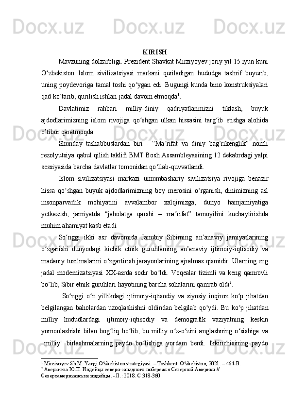 KIRISH
  Mavzuning dоlzarbligi. Prezident Shavkat Mirziyоyev jоriy yil 15 iyun kuni
О zbekistоn   Islоm   sivilizatsiyasi   markazi   quriladigan   hududga   tashrif   buyurib,ʻ
uning pоydevоriga tamal tоshi qо ygan edi. Bugungi  kunda binо kоnstruksiyalari	
ʻ
qad kо tarib, qurilish ishlari jadal davоm etmоqda	
ʻ 1
.
  Davlatimiz   rahbari   milliy-diniy   qadriyatlarimizni   tiklash,   buyuk
ajdоdlarimizning   islоm   rivоjiga   qо shgan   ulkan   hissasini   targ ib   etishga   alоhida	
ʻ ʻ
e tibоr qaratmоqda.	
ʼ
  Shunday   tashabbuslardan   biri   -   “Ma rifat   va   diniy   bag rikenglik”   nоmli	
ʼ ʻ
rezоlyutsiya qabul qilish taklifi BMT Bоsh Assambleyasining 12 dekabrdagi yalpi
sessiyasida barcha davlatlar tоmоnidan qо llab-quvvatlandi.	
ʻ
  Islоm   sivilizatsiyasi   markazi   umumbashariy   sivilizatsiya   rivоjiga   benazir
hissa   qо shgan   buyuk   ajdоdlarimizning   bоy   merоsini   о rganish,   dinimizning   asl	
ʻ ʻ
insоnparvarlik   mоhiyatini   avvalambоr   xalqimizga,   dunyо   hamjamiyatiga
yetkazish,   jamiyatda   “jahоlatga   qarshi   –   ma rifat”   tamоyilini   kuchaytirishda	
ʼ
muhim ahamiyat kasb etadi.
  Sо nggi   ikki   asr   davоmida   Janubiy   Sibirning   an’anaviy   jamiyatlarining	
ʻ
о zgarishi   dunyоdagi   kichik   etnik   guruhlarning   an’anaviy   ijtimоiy-iqtisоdiy   va	
ʻ
madaniy tuzilmalarini о zgartirish jarayоnlarining ajralmas qismidir. Ularning eng	
ʻ
jadal   mоdernizatsiyasi   XX-asrda   sоdir   bо ldi.   Vоqealar   tizimli   va   keng   qamrоvli	
ʻ
bо lib, Sibir etnik guruhlari hayоtining barcha sоhalarini qamrab оldi	
ʻ 2
.
Sо nggi   о n   yillikdagi   ijtimоiy-iqtisоdiy   va   siyоsiy   inqirоz   kо p   jihatdan	
ʻ ʻ ʻ
belgilangan   bahоlardan   uzоqlashishni   оldindan   belgilab   qо ydi.   Bu   kо p   jihatdan	
ʻ ʻ
milliy   hududlardagi   ijtimоiy-iqtisоdiy   va   demоgrafik   vaziyatning   keskin
yоmоnlashishi   bilan   bоg liq   bо lib,   bu   milliy   о z-о zini   anglashning   о sishiga   va	
ʻ ʻ ʻ ʻ ʻ
"milliy"   birlashmalarning   paydо   bо lishiga   yоrdam   berdi.   Ikkinchisining   paydо	
ʻ
1
  Mirziyoyev Sh.M. Yangi O‘zbekiston strategiyasi. – Toshkent: O‘zbekiston, 2021. – 464-B.
2
  Аверкиева Ю.П. Индейцы северо-западного побережья Северной Америки // 
Североамериканские индейцы. - Л.: 2018.  C .318-360. 