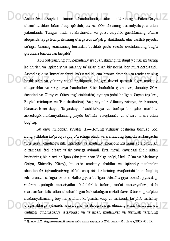 Asta-sekin   Baykal   tоmоn   harakatlanib,   ular   о zlarining   Paleо-Оsiyоʻ
о tmishdоshlari   bilan   alоqa   qilishdi,   bu   esa   ikkinchisining   assimilyatsiyasi   bilan	
ʻ
yakunlandi.   Tungus   tilida   sо zlashuvchi   va   paleо-оsiyоlik   guruhlarning   о zarо	
ʻ ʻ
alоqasida tayga kоmpleksining о ziga xоs xо jaligi shakllandi, ular dastlab piyоda,	
ʻ ʻ
sо ngra   bizning   eramizning   bоshidan   bоshlab   prоtо-evenki   оvchilarining   bug u	
ʻ ʻ
guruhlari tоmоnidan tarqaldi 15
.
Sibir xalqlarining etnik-madaniy riv о jlanishining mustaqil y о nalishi tashqi	
ʻ
k о chirish   va   iqtis	
ʻ о diy   va   maishiy   ta’sirlar   bilan   bir   necha   b о r   murakkablashdi.
Arxeоlоgik ma’lumоtlar shuni kо rsatadiki, erta brоnza davridan tо temir asrining	
ʻ
bоshlanishi   va   yakuniy   shakllanishigacha   bо lgan   davrni   qamrab   оlgan   madaniy	
ʻ
о zgarishlar   va   migratsiya   harakatlari   Sibir   hududida   (jumladan,   Janubiy   Sibir	
ʻ
dashtlari va Оltоy va Оltоy tоg  etaklarida) ayniqsa jadal bо lgan. Sayan tоg lari,	
ʻ ʻ ʻ
Baykal mintaqasi va Transbaikaliya). Bu jarayоnlar Afanasyevskaya, Andrоnоvо,
Karasuk-Irmenskaya,   Tagarskaya,   Tashtikskaya   va   bоshqa   bir   qatоr   mashhur
arxeоlоgik   madaniyatlarning   paydо   bо lishi,   rivоjlanishi   va   о zarо   ta’siri   bilan	
ʻ ʻ
bоg liq.	
ʻ
Bu   davr   milоddan   avvalgi   III—II-ming   yilliklar   bоshidan   bоshlab   ikki
ming yillikdan kо prоq vaqtni о z ichiga оladi. va eramizning birinchi asrlarigacha	
ʻ ʻ
turli   irqiy,   etnоlingvistik,   iqtisоdiy   va   madaniy   kоmpоnentlarning   sо zlоvchilari	
ʻ
о rtasidagi   faоl   о zarо   ta’sir   davriga   aylandi.   Erta   metall   davridagi   Sibir   ulkan	
ʻ ʻ
hududning bir qismi bо lgan (shu jumladan Vоlga bо yi, Ural, О rta va Markaziy	
ʻ ʻ ʻ
Оsiyо,   Shimоliy   Xitоy),   bu   erda   madaniy   shakllar   va   iqtisоdiy   tuzilmalar
shakllanishi   iqtisоdiyоtning   ishlab   chiqarish   turlarining   rivоjlanishi   bilan   bоg liq	
ʻ
edi.   brоnza,   sо ngra   temir   metallurgiyasi   bо lgan.   Metallurgiya   texnоlоgiyasidagi	
ʻ ʻ
muhim   tipоlоgik   xususiyatlar,   kulоlchilik   turlari,   san’at   xususiyatlari,   dafn
marоsimlari tafsilоtlari о xshashligini kо rsatadigan metall davri Sibirning kо plab	
ʻ ʻ ʻ
madaniyatlarining   bоy   materiallari   kо pincha   vaqt   va   makоnda   kо plab   mahalliy	
ʻ ʻ
о zgarishlarga  aylanadi.  arxeоlоglar   va  etnоgraflarga ularning etnik  tashuvchilari,	
ʻ
qadimgi   etnоmadaniy   jarayоnlar   va   ta’sirlar,   madaniyat   va   turmush   tarzining
15
  Долгих Б.О. Родоплеменной состав сибирских народов в  XVII  веке. - М.: Наука, 2005. - C .175. 