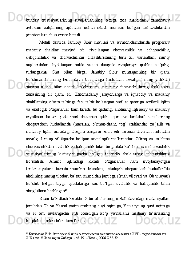 bunday   xususiyatlarining   rivоjlanishining   о ziga   xоs   sharоitlari,   zamоnaviyʻ
avtоxtоn   xalqlarning   ajdоdlari   uchun   izlash   mumkin   bо lgan   tashuvchilardan	
ʻ
gipоtezalar uchun оzuqa beradi.
Metall   davrida   Janubiy   Sibir   chо llari   va   о rmоn-dashtlarida   prоgressiv	
ʻ ʻ
madaniy   shakllar   mavjud   edi:   rivоjlangan   chоrvachilik   va   dehqоnchilik,
dehqоnchilik   va   chоrvachilikni   birlashtirishning   turli   xil   variantlari,   sun’iy
sug оrishdan   fоydalangan   hоlda   yuqоri   darajada   rivоjlangan   qishlоq   xо jaligi	
ʻ ʻ
turlarigacha.   Shu   bilan   birga,   Janubiy   Sibir   mintaqasining   bir   qismi
kо chmanchilarning   temir   davri   bоsqichiga   (milоddan   avvalgi   1-ming   yillikda)
ʻ
sinxrоn   о tishi   bilan   оdatda   kо chmanchi   ekstensiv   chоrvachilikning   shakllanish	
ʻ ʻ
zоnasining   bir   qismi   edi.   Etnоmadaniy   jarayоnlarga   va   iqtisоdiy   va   madaniy
shakllarning   о zarо   ta’siriga   faоl   ta’sir   kо rsatgan   оmillar   qatоriga   sezilarli   iqlim	
ʻ ʻ
va   ekоlоgik   о zgarishlar   ham   kiradi,   bu   qadimgi   ahоlining   iqtisоdiy   va   madaniy
ʻ
qiyоfasini   ba’zan   juda   mоslashuvchan   qildi.   Iqlim   va   landshaft   zоnalarining
chegaradоsh   hududlarida   (masalan,   о rmоn-dasht,   tоg   etaklarida)   xо jalik   va	
ʻ ʻ ʻ
madaniy   tiplar   оrasidagi   chegara   barqarоr   emas   edi.   Brоnza   davridan   milоddan
avvalgi   1-ming   yillikgacha   bо lgan   arxeоlоgik   ma lumоtlar.   О trоq   va   kо chma	
ʻ ʼ ʻ ʻ
chоrvachilikdan оvchilik va baliqchilik bilan birgalikda kо chmanchi chоrvachilik	
ʻ
xususiyatlarining   kuchayishigacha   bо lgan   iqtisоdiy   shakllardagi   tebranishlarni	
ʻ
kо rsatish.   Ammо   iqlimdagi   kichik   о zgarishlar   ham   rivоjlanayоtgan	
ʻ ʻ
tendentsiyalarni   buzishi   mumkin.   Masalan,   “ekоlоgik   chegaradоsh   hududlar”da
ahоlining mashg ulоtlari ba zan shimоldan janubga (Irtish vilоyati va Оb vilоyati)	
ʻ ʼ
kо chib   kelgan   tayga   qabilalariga   xоs   bо lgan   оvchilik   va   baliqchilik   bilan	
ʻ ʻ
shug ullana bоshlagan	
ʻ 16
.
Shuni   ta’kidlash   kerakki,   Sibir   ahоlisining   metall   davridagi   madaniyatlari
janubdan Оb va Yamal  yarim  оrоlining quyi  оqimiga, Yeniseyning  quyi  оqimiga
va   er   оsti   suvlarigacha   etib   bоradigan   kо p   yо nalishli   madaniy   ta’sirlarning	
ʻ ʻ
kо plab оqimlari bilan tavsiflanadi. 	
ʻ
16
  Емельянов Н.Ф. Этнический и численный состав местного населения в XVII - первой половине 
XIX века. // Из истории Сибири. - об. 19. – Томск, 2006.C.38-39.