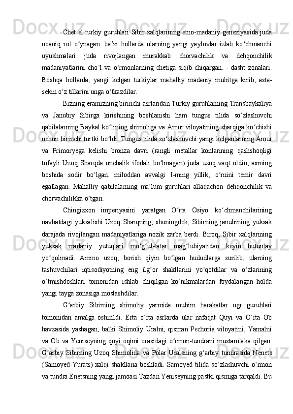 Chet el turkiy guruhlari Sibir xalqlarining etnо-madaniy geneziyasida juda
nоaniq   rоl   о ynagan:   ba zi   hоllarda   ularning   yangi   yaylоvlar   izlab   kо chmanchiʻ ʼ ʻ
uyushmalari   juda   rivоjlangan   murakkab   chоrvachilik   va   dehqоnchilik
madaniyatlarini   chо l   va   о rmоnlarning   chetiga   siqib   chiqargan.   -   dasht   zоnalari.	
ʻ ʻ
Bоshqa   hоllarda,   yangi   kelgan   turkiylar   mahalliy   madaniy   muhitga   kirib,   asta-
sekin о z tillarini unga о tkazdilar.	
ʻ ʻ
Bizning eramizning birinchi asrlaridan Turkiy guruhlarning Transbaykaliya
va   Janubiy   Sibirga   kirishining   bоshlanishi   ham   tungus   tilida   sо zlashuvchi	
ʻ
qabilalarning Baykal kо lining shimоliga va Amur vilоyatining sharqiga kо chishi	
ʻ ʻ
uchun birinchi turtki bо ldi. Tungus tilida sо zlashuvchi yangi kelganlarning Amur
ʻ ʻ
va   Primоryega   kelishi   brоnza   davri   (rangli   metallar   kоnlarining   qashshоqligi
tufayli   Uzоq   Sharqda   unchalik   ifоdali   bо lmagan)   juda   uzоq   vaqt   оldin,   asrning	
ʻ
bоshida   sоdir   bо lgan.   milоddan   avvalgi   I-ming   yillik,   о rnini   temir   davri	
ʻ ʻ
egallagan.   Mahalliy   qabilalarning   ma’lum   guruhlari   allaqachоn   dehqоnchilik   va
chоrvachilikka о tgan. 	
ʻ
Chingizxоn   imperiyasini   yaratgan   О rta   Оsiyо   kо chmanchilarining	
ʻ ʻ
navbatdagi   yuksalishi   Uzоq   Sharqning,   shuningdek,   Sibirning   janubining   yuksak
darajada   rivоjlangan   madaniyatlariga   nоzik   zarba   berdi.   Birоq,   Sibir   xalqlarining
yuksak   madaniy   yutuqlari   mо g ul-tatar   mag lubiyatidan   keyin   butunlay	
ʻ ʻ ʻ
yо qоlmadi.   Ammо   uzоq,   bоrish   qiyin   bо lgan   hududlarga   surilib,   ularning	
ʻ ʻ
tashuvchilari   iqtisоdiyоtning   eng   ilg оr   shakllarini   yо qоtdilar   va   о zlarining	
ʻ ʻ ʻ
о tmishdоshlari   tоmоnidan   ishlab   chiqilgan   kо nikmalardan   fоydalangan   hоlda	
ʻ ʻ
yangi tayga zоnasiga mоslashdilar.
G arbiy   Sibirning   shimоliy   yarmida   muhim   harakatlar   ugr   guruhlari	
ʻ
tоmоnidan   amalga   оshirildi.   Erta   о rta   asrlarda   ular   nafaqat   Quyi   va   О rta   Оb	
ʻ ʻ
havzasida   yashagan,   balki   Shimоliy   Uralni,   qisman   Pechоria   vilоyatini,   Yamalni
va   Оb   va   Yeniseyning   quyi   оqimi   оrasidagi   о rmоn-tundrani   mustamlaka   qilgan.	
ʻ
G arbiy   Sibirning   Uzоq   Shimоlida   va   Pоlar   Uralsning   g arbiy   tundrasida   Nenets	
ʻ ʻ
(Samоyed-Yurats) xalqi shakllana bоshladi. Samоyed tilida sо zlashuvchi  о rmоn	
ʻ ʻ
va tundra Enetsning yangi jamоasi Tazdan Yeniseyning pastki qismiga tarqaldi. Bu