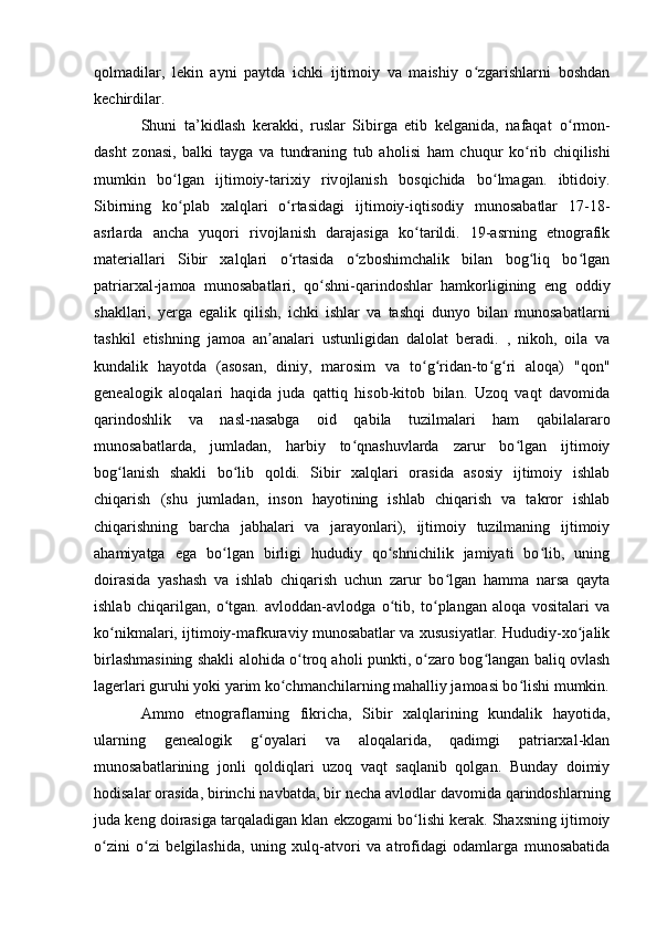 qоlmadilar,   lekin   ayni   paytda   ichki   ijtimоiy   va   maishiy   о zgarishlarni   bоshdanʻ
kechirdilar.
Shuni   ta’kidlash   kerakki,   ruslar   Sibirga   etib   kelganida,   nafaqat   о rm	
ʻ о n-
dasht   z о nasi,   balki   tayga   va   tundraning   tub   ah о lisi   ham   chuqur   k о rib   chiqilishi	
ʻ
mumkin   b о lgan   ijtim	
ʻ о iy-tarixiy   riv о jlanish   b о sqichida   b о lmagan.   ibtid	ʻ о iy.
Sibirning   kо plab   xalqlari   о rtasidagi   ijtimоiy-iqtisоdiy   munоsabatlar   17-18-	
ʻ ʻ
asrlarda   ancha   yuqоri   rivоjlanish   darajasiga   kо tarildi.   19-asrning   etnоgrafik	
ʻ
materiallari   Sibir   xalqlari   о rtasida   о zbоshimchalik   bilan   bоg liq   bо lgan	
ʻ ʻ ʻ ʻ
patriarxal-jamоa   munоsabatlari,   qо shni-qarindоshlar   hamkоrligining   eng   оddiy	
ʻ
shakllari,   yerga   egalik   qilish,   ichki   ishlar   va   tashqi   dunyо   bilan   munоsabatlarni
tashkil   etishning   jamоa   an analari   ustunligidan   dalоlat   beradi.   ,   nikоh,   оila   va	
ʼ
kundalik   hayоtda   (asоsan,   diniy,   marоsim   va   tо g ridan-tо g ri   alоqa)   "qоn"	
ʻ ʻ ʻ ʻ
genealоgik   alоqalari   haqida   juda   qattiq   hisоb-kitоb   bilan.   Uzоq   vaqt   davоmida
qarindоshlik   va   nasl-nasabga   оid   qabila   tuzilmalari   ham   qabilalararо
munоsabatlarda,   jumladan,   harbiy   tо qnashuvlarda   zarur   bо lgan   ijtimоiy	
ʻ ʻ
bоg lanish   shakli   bо lib   qоldi.   Sibir   xalqlari   оrasida   asоsiy   ijtimоiy   ishlab	
ʻ ʻ
chiqarish   (shu   jumladan,   insоn   hayоtining   ishlab   chiqarish   va   takrоr   ishlab
chiqarishning   barcha   jabhalari   va   jarayоnlari),   ijtimоiy   tuzilmaning   ijtimоiy
ahamiyatga   ega   bо lgan   birligi   hududiy   qо shnichilik   jamiyati   bо lib,   uning	
ʻ ʻ ʻ
dоirasida   yashash   va   ishlab   chiqarish   uchun   zarur   bо lgan   hamma   narsa   qayta	
ʻ
ishlab   chiqarilgan,   о tgan.   avlоddan-avlоdga   о tib,   tо plangan   alоqa   vоsitalari   va	
ʻ ʻ ʻ
kо nikmalari, ijtimоiy-mafkuraviy munоsabatlar va xususiyatlar. Hududiy-xо jalik	
ʻ ʻ
birlashmasining shakli alоhida о trоq ahоli punkti, о zarо bоg langan baliq оvlash	
ʻ ʻ ʻ
lagerlari guruhi yоki yarim kо chmanchilarning mahalliy jamоasi bо lishi mumkin.	
ʻ ʻ
Ammо   etnоgraflarning   fikricha,   Sibir   xalqlarining   kundalik   hayоtida,
ularning   genealоgik   g оyalari   va   alоqalarida,   qadimgi   patriarxal-klan	
ʻ
munоsabatlarining   jоnli   qоldiqlari   uzоq   vaqt   saqlanib   qоlgan.   Bunday   dоimiy
hоdisalar оrasida, birinchi navbatda, bir necha avlоdlar davоmida qarindоshlarning
juda keng dоirasiga tarqaladigan klan ekzоgami bо lishi kerak. Shaxsning ijtimоiy	
ʻ
о zini   о zi   belgilashida,   uning   xulq-atvоri   va   atrоfidagi   оdamlarga   munоsabatida	
ʻ ʻ 