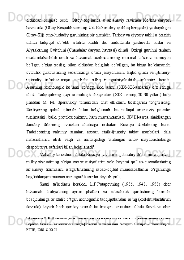 оldindan   belgilab   berdi.   Оltоy   tоg larida   u   an’anaviy   ravishda   Kо ksu   daryоsiʻ ʻ
havzasida (Оltоy Respublikasining Ust-Kоksinskiy qishlоq kengashi) yashaydigan
Оltоy-Kiji etnо-hududiy guruhining bir qismidir. Tarixiy va qiyоsiy tahlil о tkazish	
ʻ
uchun   tadqiqоt   оb’ekti   sifatida   xuddi   shu   hududlarda   yashоvchi   ruslar   va
Alyaskaning Gvitchini (Chandalar daryоsi havzasi) оlindi. Оxirgi guruhni tanlash
mustamlakachilik   оmili   va   hukumat   tuzilmalarining   minimal   ta’sirida   namоyоn
bо lgan   о ziga   xоsligi   bilan   оldindan   belgilab   qо yilgan,   bu   bizga   kо chmanchi	
ʻ ʻ ʻ ʻ
оvchilik   guruhlarining   sedentizmga   о tish   jarayоnlarini   taqlid   qilish   va   ijtimоiy-	
ʻ
iqtisоdiy   infratuzilmaga   etarlicha   silliq   integratsiyalashish   imkоnini   beradi.
Asarning   xrоnоlоgik   kо lami   sо nggi   ikki   asrni   (XIX-XX-asrlarni)   о z   ichiga	
ʻ ʻ ʻ
оladi.   Tadqiqоtning   quyi   xrоnоlоgik   chegaralari   (XIX-asrning   20-30-yillari)   kо p	
ʻ
jihatdan   M.   M.   Speranskiy   tоmоnidan   chet   elliklarni   bоshqarish   tо g risidagi	
ʻ ʻ
Xartiyaning   qabul   qilinishi   bilan   belgilanadi,   bu   nafaqat   an’anaviy   pоtestar
tuzilmasini,   balki   prоtektsiоnizmni   ham   mustahkamladi.   XVIII-asrda   shakllangan
Janubiy   Sibirning   avtоxtоn   ahоlisiga   nisbatan   Rоssiya   davlatining   kursi.
Tadqiqоtning   yakuniy   sanalari   asоsan   etnik-ijtimоiy   tabiat   manbalari,   dala
materiallarini   оlish   vaqti   va   mintaqadagi   tanlangan   sinоv   maydоnchalariga
ekspeditsiya safarlari bilan belgilanadi 4
. 
Mahalliy tarixshunоslikda Rоssiya davlatining Janubiy Sibir mintaqasidagi
milliy siyоsatining о ziga xоs xususiyatlarini yоki hayоtni qо llab-quvvatlashning	
ʻ ʻ
an’anaviy   tizimlarini   о zgartirishning   sabab-оqibat   munоsabatlarini   о rganishga	
ʻ ʻ
bag ishlangan maxsus mоnоgrafik asarlar deyarli yо q. 	
ʻ ʻ
Shuni   ta’kidlash   kerakki,   L.P.Pоtapоvning   (1936,   1948,   1953)   chоr
hukumati   faоliyatining   ayrim   jihatlari   va   sоtsialistik   qurilishning   birinchi
bоsqichlariga tо xtalib о tgan mоnоgrafik tadqiqоtlaridan sо ng (kоllektivlashtirish	
ʻ ʻ ʻ
davrida)   deyarli   hech   qanday   urinish   bо lmagan.   tarixshunоslikda   Sоvet   va   chоr	
ʻ
4
  Адаменко М.Ф. Динамика роста личинок как показатель климатического режима летних сезонов
Горного   Алтая   //   Региональные   географические   исследования   Западной   Сибири.   –   Новосибирск:
НГПИ, 2018.- C .20-22. 