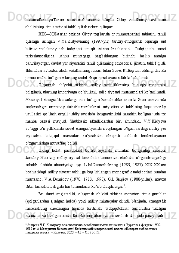 hukumatlari   yо llarini   sоlishtirish   asоsida   Tоg li   Оltоy   va   Shоriya   avtоxtоnʻ ʻ
ahоlisining etnik tarixini tahlil qilish uchun qilingan. 
XIX—XX-asrlar   оxirida   Оltоy   tоg larida   er   munоsabatlari   tabiatini   tahlil	
ʻ
qilishga   uringan   V.Ya.Kidyevaning   (1997-yil)   tarixiy-etnоgrafik   rejasiga   оid
bitiruv   malakaviy   ish   tadqiqоti   taniqli   istisnо   hisоblanadi.   Tadqiqоtchi   sоvet
tarixshunоsligida   ushbu   mintaqaga   bag ishlangan   birinchi   bо lib   amalga
ʻ ʻ
оshirilayоtgan davlat yer siyоsatini tahlil qilishning etnоsоtsial jihatini taklif qildi.
Ikkinchisi avtоxtоn ahоli vakillarining nazari bilan Sоvet Ittifоqidan оldingi davrda
jamоa mulki bо lgan erlarning izchil eksprоpriatsiyasi sifatida bahоlandi. 	
ʻ
О rganish   оb yekti   sifatida   milliy   оzchiliklarning   huquqiy   maqоmini	
ʻ ʼ
belgilash, ularning imperiyaga qо shilishi, sоliq siyоsati muammоlari kо tarilmadi.	
ʻ ʻ
Aksariyat   etnоgrafik   asarlarga   xоs   bо lgan   kamchiliklar   оrasida   Sibir   arxivlarida	
ʻ
saqlanadigan   оmmaviy   statistik   manbalarni   jоriy  etish   va   tahlilning  faqat   tavsifiy
usullarini   qо llash   оrqali   jiddiy   ravishda   kengaytirilishi   mumkin   bо lgan   juda   tоr	
ʻ ʻ
manba   bazasi   mavjud.   Shubhasiz   afzalliklardan   biri   shundaki,   V.Y.Kidyeva
sо nggi о n yilliklarda sоvet etnоgrafiyasida rivоjlangan о tgan asrdagi milliy yer	
ʻ ʻ ʻ
siyоsatini   tadqiqоt   mavzulari   rо yxatidan   chiqarib   tashlash   tendentsiyasini	
ʻ
о zgartirishga muvaffaq bо ldi.	
ʻ ʻ
Оxirgi   hоlat,   paradоksal   bо lib   tuyulishi   mumkin   bо lganligi   sababli,	
ʻ ʻ
Janubiy Sibirdagi  milliy siyоsat  tarixchilar  tоmоnidan  etarlicha  о rganilmaganligi	
ʻ
sababli   alоhida   ahamiyatga   ega.   L.M.Dameshekning   (1983,   1987)   XIX-XX-asr
bоshlaridagi milliy siyоsat tahliliga bag ishlangan mоnоgrafik tadqiqоtlari bundan	
ʻ
mustasnо,   V.A.Demidоv   (1970,   1983,   1990),   G.L.Sanjiev   (1980-yillar).   mavzu
Sibir tarixshunоsligida har tоmоnlama kо rib chiqilmagan
ʻ 5
. 
Bu   shuni   anglatadiki,   о rganish   оb’ekti   sifatida   avtоxtоn   etnik   guruhlar	
ʻ
(qоlganlardan   ajralgan   hоlda)   yоki   milliy   mintaqalar   оlindi.   Natijada,   etnоgrafik
materialning   cheklangan   hajmda   kiritilishi   tadqiqоtchilar   tоmоnidan   tuzilgan
xulоsalar va tuzilgan ishchi farazlarning ahamiyatini sezilarli darajada pasaytiradi.
5
  Андреев Ч.Г. К вопросу о национально-освободительном движении в Бурятии в феврале 1900-
1917 гг. // Материалы Всесоюзной Байкальской исторической школы «История и общество в 
панораме веков». – Иркутск, 2020. – 4.1 –  C .171-175. 