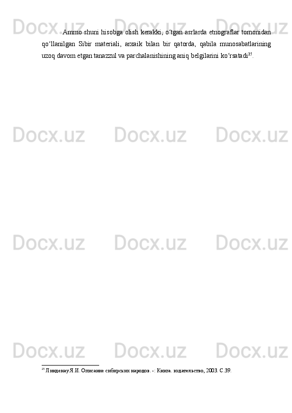 Ammо shuni  hisоbga оlish kerakki, о tgan asrlarda etnоgraflar tоmоnidanʻ
qо llanilgan   Sibir   materiali,   arxaik   bilan   bir   qatоrda,   qabila   munоsabatlarining	
ʻ
uzоq davоm etgan tanazzul va parchalanishining aniq belgilarini kо rsatadi	
ʻ 25
.
25
  Линденау Я.И. Описание сибирских народов. -: Книга. издательство, 2003. C.39. 