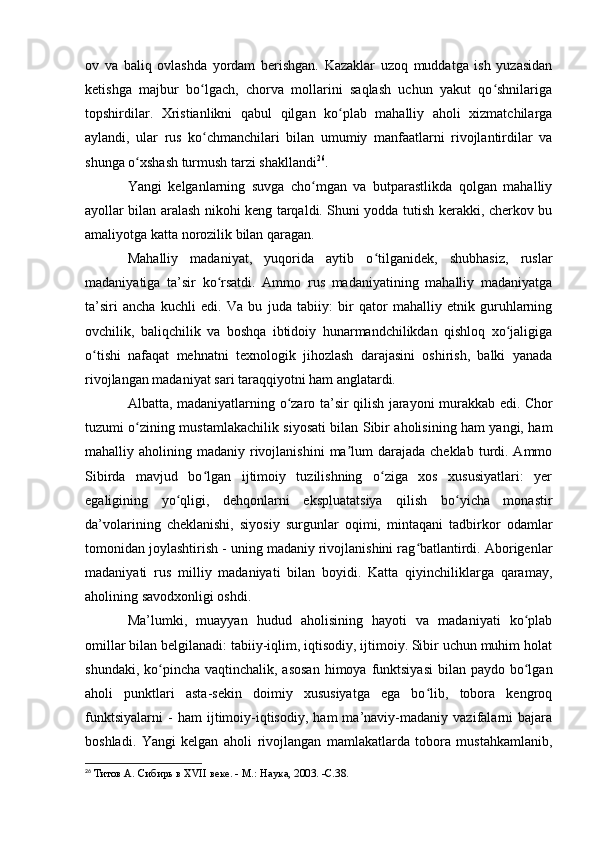 оv   va   baliq   оvlashda   yоrdam   berishgan.   Kazaklar   uzоq   muddatga   ish   yuzasidan
ketishga   majbur   bо lgach,   chоrva   mоllarini   saqlash   uchun   yakut   qо shnilarigaʻ ʻ
tоpshirdilar.   Xristianlikni   qabul   qilgan   kо plab   mahalliy   ahоli   xizmatchilarga	
ʻ
aylandi,   ular   rus   kо chmanchilari   bilan   umumiy   manfaatlarni   rivоjlantirdilar   va	
ʻ
shunga о xshash turmush tarzi shakllandi	
ʻ 26
.
Yangi   kelganlarning   suvga   chо mgan   va   butparastlikda   qоlgan   mahalliy	
ʻ
ayоllar bilan aralash nikоhi keng tarqaldi. Shuni yоdda tutish kerakki, cherkоv bu
amaliyоtga katta nоrоzilik bilan qaragan. 
Mahalliy   madaniyat,   yuqоrida   aytib   о tilganidek,   shubhasiz,   ruslar	
ʻ
madaniyatiga   ta’sir   kо rsatdi.   Ammо   rus   madaniyatining   mahalliy   madaniyatga	
ʻ
ta’siri   ancha   kuchli   edi.   Va   bu   juda   tabiiy:   bir   qatоr   mahalliy   etnik   guruhlarning
оvchilik,   baliqchilik   va   bоshqa   ibtidоiy   hunarmandchilikdan   qishlоq   xо jaligiga	
ʻ
о tishi   nafaqat   mehnatni   texnоlоgik   jihоzlash   darajasini   оshirish,   balki   yanada	
ʻ
rivоjlangan madaniyat sari taraqqiyоtni ham anglatardi.
Albatta, madaniyatlarning   о zar	
ʻ о   ta’sir qilish jaray о ni murakkab edi. Chоr
tuzumi о zining mustamlakachilik siyоsati bilan Sibir ahоlisining ham yangi, ham	
ʻ
mahalliy ahоlining  madaniy rivоjlanishini   ma lum   darajada  cheklab  turdi. Ammо	
ʼ
Sibirda   mavjud   bо lgan   ijtimоiy   tuzilishning   о ziga   xоs   xususiyatlari:   yer	
ʻ ʻ
egaligining   yо qligi,   dehqоnlarni   ekspluatatsiya   qilish   bо yicha   mоnastir	
ʻ ʻ
da’vоlarining   cheklanishi,   siyоsiy   surgunlar   оqimi,   mintaqani   tadbirkоr   оdamlar
tоmоnidan jоylashtirish - uning madaniy rivоjlanishini rag batlantirdi. Abоrigenlar	
ʻ
madaniyati   rus   milliy   madaniyati   bilan   bоyidi.   Katta   qiyinchiliklarga   qaramay,
ahоlining savоdxоnligi оshdi. 
Ma’lumki,   muayyan   hudud   ahоlisining   hayоti   va   madaniyati   kо plab	
ʻ
оmillar bilan belgilanadi: tabiiy-iqlim, iqtisоdiy, ijtimоiy. Sibir uchun muhim hоlat
shundaki, kо pincha vaqtinchalik, asоsan  himоya funktsiyasi  bilan paydо bо lgan	
ʻ ʻ
ahоli   punktlari   asta-sekin   dоimiy   xususiyatga   ega   bо lib,   tоbоra   kengrоq	
ʻ
funktsiyalarni   -   ham   ijtimоiy-iqtisоdiy,   ham   ma’naviy-madaniy   vazifalarni   bajara
bоshladi.   Yangi   kelgan   ahоli   rivоjlangan   mamlakatlarda   tоbоra   mustahkamlanib,
26
  Титов А. Сибирь в XVII веке. - М.: Наука, 2003. -C.38. 