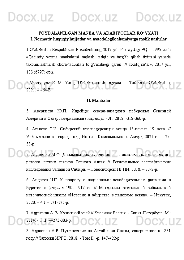 FОYDALANILGAN MANBA VA ADABIYОTLAR RО‘YXATI
I. Nоrmativ huquqiy hujjatlar va metоdоlоgik ahamiyatga mоlik nashrlar
1.О‘zbekistоn  Respublikasi   Prezidentining  2017  yil  24  maydagi  PQ  –  2995-sоnli
«Qadimiy   yоzma   manbalarni   saqlash,   tadqiq   va   targ‘ib   qilish   tizimini   yanada
takоmillashtirish   chоra-tadbirlari   tо‘g‘risida»gi   qarоri.   //   «Xalq   sо‘zi»,   2017   yil,
103 (6797)-sоn.
2.Mirziyоyev   Sh.M.   Yangi   О‘zbekistоn   strategiyasi.   –   Tоshkent:   О‘zbekistоn,
2021. – 464-B.
II. Manbalar
3.   Аверкиева   Ю.П.   Индейцы   северо-западного   побережья   Северной
Америки // Североамериканские индейцы. - Л.: 2018. -318-360-р.
4.   Агапова   Т.И.   Сибирский   краснодеревщик   конца   18-начала   19   века.   //
Учёные записки города. пед. Ин-та. - Комсомольск-на-Амуре, 2021 г. — 25-
38-р.
5.   Адаменко   М.Ф.   Динамика   роста   личинок   как   показатель   климатического
режима   летних   сезонов   Горного   Алтая   //   Региональные   географические
исследования Западной Сибири. – Новосибирск: НГПИ, 2018. – 20-2-р.
6.   Андреев   Ч.Г.   К   вопросу   о   национально-освободительном   движении   в
Бурятии   в   феврале   1900-1917   гг.   //   Материалы   Всесоюзной   Байкальской
исторической   школы   «История   и   общество   в   панораме   веков».   –   Иркутск,
2020. – 4.1 – 171-175-р.
7. Адрианов А. Б. Кузнецкий край // Красивая Россия. - Санкт-Петербург; М.:
2014. - Т. II . —273-303-р.
8.   Адрианов   А.Б.   Путешествие   на   Алтай   и   за   Саяны,   совершенное   в   1881
году // Записки ИРГО, 2018. - Том  II . -р. 147-422-р. 