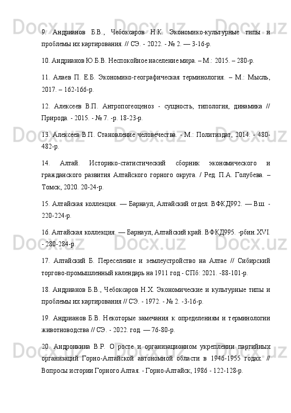 9.   Андрианов   Б.В.,   Чебоксаров   Н.К.   Экономико-культурные   типы   и
проблемы их картирования. // СЭ. - 2022. - № 2. — 3-16-р.
10. Андрианов Ю.Б.В. Неспокойное население мира. – М.: 2015. – 280-р.
11.   Алаев   П.   Е.Б.   Экономико-географическая   терминология.   –   М.:   Мысль,
2017. – 162-166-р.
12.   Алексеев   В.П.   Антропогеоценоз   -   сущность,   типология,   динамика   //
Природа. - 2015. - № 7. -р. 18-23-р.
13. Алексеев В.П.  Становление  человечества.  - М.:  Политиздат,  2014. -  480-
482-р.
14.   Алтай.   Историко-статистический   сборник   экономического   и
гражданского   развития   Алтайского   горного   округа.   /   Ред.   П.А.   Голубева.   –
Томск, 2020. 20-24-р.
15. Алтайская коллекция. — Барнаул, Алтайский отдел. ВФКД992. — Вш. -
220-224-р.
16. Алтайская коллекция. — Барнаул, Алтайский край. ВФКД995. -рбин. XVI .
- 280-284-р.
17.   Алтайский   Б.   Переселение   и   землеустройство   на   Алтае   //   Сибирский
торгово-промышленный календарь на 1911 год - СПб: 2021. -88-101-р.
18.   Андрианов   Б.В.,   Чебоксаров   Н.Х.   Экономические   и   культурные   типы   и
проблемы их картирования // СЭ. - 1972. - № 2. -3-16-р.
19.   Андрианов   Б.В.   Некоторые   замечания   к   определениям   и   терминологии
животноводства // СЭ. - 2022. год. — 76-80-р.
20.   Андронкина   В.Р.   О   росте   и   организационном   укреплении   партийных
организаций   Горно-Алтайской   автономной   области   в   1946-1955   годах.   //
Вопросы истории Горного Алтая. - Горно-Алтайск, 1986 - 122-128-р. 