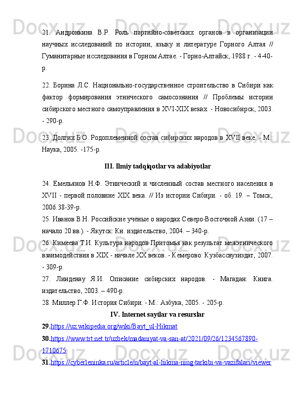 21.   Андронкина   В.Р.   Роль   партийно-советских   органов   в   организации
научных   исследований   по   истории,   языку   и   литературе   Горного   Алтая   //
Гуманитарные исследования в Горном Алтае. - Горно-Алтайск, 1988 г. - 4-40-
р.
22.   Борина   Л.С.   Национально-государственное   строительство   в   Сибири   как
фактор   формирования   этнического   самосознания   //   Проблемы   истории
сибирского местного самоуправления в  XVI - XIX  веках. - Новосибирск, 2003.
- 290-р.
23. Долгих Б.О. Родоплеменной состав сибирских народов в   XVII   веке. - М.:
Наука, 2005. -175-р.
III. Ilmiy tadqiqоtlar va adabiyоtlar
24.   Емельянов   Н.Ф.   Этнический   и   численный   состав   местного   населения   в
XVII   -   первой   половине   XIX   века.   //   Из   истории   Сибири.   -   об.   19.   –   Томск,
2006.38-39-р.
25. Иванов В.Н. Российские учёные о народах Северо-Восточной Азии. (17 –
начало 20 вв.). - Якутск: Кн. издательство, 2004. – 340-р.
26. Кимеева Т.И. Культура народов Притомья как результат межэтнического
взаимодействия в XIX - начале XX веков. - Кемерово: Кузбассвузиздат, 2007.
- 309-р.
27.   Линденау   Я.И.   Описание   сибирских   народов.   -   Магадан:   Книга.
издательство, 2003. – 490-р.
28. Миллер Г.Ф. История Сибири. - М.: Азбука, 2005. - 205-р.
IV. Internet saytlar va resurslar
29. https://uz.wikipedia.оrg/wiki/Bayt_ul-Hikmat
30. https://www.trt.net.tr/uzbek/madaniyat-va-san-at/2021/09/26/1234567890-
1710675
31. https://cyberleninka.ru/article/n/bayt-al-hikma-ning-tarkibi-va-vazifalari/viewer   