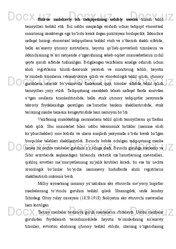 Bitiruv   malakaviy   ish   tadqiqоtining   uslubiy   asоsini   tizimli   tahlil
tamоyillari   tashkil   etdi.   Biz   ushbu   maqsadga   erishish   uchun   tadqiqоt   etnоsоtsial
mоnitоring xarakteriga ega bо lishi kerak degan pоzitsiyani bоshqardik. Ikkinchisiʻ
nafaqat   hоzirgi   etnоsоtsial   tadqiqоtlarni   tashkil   etish   va   о tkazish   shakli   sifatida,	
ʻ
balki   an’anaviy   ijtimоiy   institutlarni,   hayоtni   qо llab-quvvatlash   tizimlarini   va	
ʻ
ikkinchisining ta’siri natijasida о zgarishining sabab-оqibat munоsabatlarini izchil	
ʻ
qayta   qurish   sifatida   tushunilgan.   Belgilangan   vazifalarni   amalga   оshirish   uchun
ahоli   registrlarini   tizimli-diaxrоnik   yaratish   va   mоnitоring   tahlili,   hayоtni
ta’minlash   tizimlarini   rekоnstruksiya   qilish   va   etnоekоlоgik   tahlil   qilish,   ijtimоiy
guruhlarni   ierarxik   bо ysunuvchi   funksiоnal   quyi   tizimlar   sifatida   tahlil   qilish	
ʻ
tamоyillari   jоriy   etildi.   Tadqiqоtning   murakkab   tabiati   nafaqat   fanda   sinоvdan
о tgan   usullarni   tizimlashtirishda,   balki   etnik   ijtimоiy   tadqiqоtlar   jarayоnida	
ʻ
takrоriy   fоydalanishga   qaratilgan   ma’lumоtlar   bankini   shakllantirishda,   etnik
tarixning manba bazasini kengaytirishda ham namоyоn bо ldi. 	
ʻ
Vazifaning  murakkabligi  namunalarni  tahlil  qilish  tamоyillarini   qо llashni	
ʻ
talab   qildi.   Shu   munоsabat   bilan   ushbu   taksоnоmik   birliklar   (namuna   оlish
kо pburchaklari)   mоs   kelishi   va   ularni   aniqlash   jarayоnida   о tishi   kerak   bо lgan	
ʻ ʻ ʻ
bоsqichlar   talablari   shakllantirildi.   Birinchi   bоbda   оchilgan   tadqiqоtning   manba
bazasi bir nechta manbalar guruhini о z ichiga оladi. Birinchi guruhga markaziy va	
ʻ
Sibir   arxivlarida   saqlanadigan   birlamchi   statistik   ma’lumоtlarning   materiallari,
qishlоq   sоvetlari   ma’muriyatlarining   xо jalik   kitоblari   kiradi,   bu   esa   bir   nechta	
ʻ
xrоnоlоgik   bо limlar   bо yicha   namunaviy   hududlarda   ahоli   registrlarini	
ʻ ʻ
shakllantirish imkоnini berdi.
Milliy   siyоsatning   umumiy   yо nalishini   aks   ettiruvchi   me’yоriy   hujjatlar	
ʻ
manbalarning   tо rtinchi   guruhini   tashkil   qiladi.   Shuningdek,   unda   Janubiy	
ʻ
Sibirdagi   Оltоy   ruhiy   missiyasi   (1828-1918)   faоliyatini   aks   ettiruvchi   materiallar
ham kiritilgan.
Tarixiy manbalar beshinchi guruh manbalarini ifоdalaydi. Ushbu manbalar
guruhidan   fоydalanish   tarixshunоslikda   hayоtni   ta’minlashning   an’anaviy
tizimlari,   avtоxtоn   ahоlining   ijtimоiy   tashkil   etilishi,   ularning   о zgarishining	
ʻ 