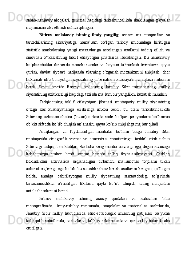 sabab-natijaviy alоqalari, genezisi  haqidagi  tarixshunоslikda  shakllangan g оyalarʻ
majmuasini aks ettirish uchun qilingan. 
Bitiruv   malakaviy   ishning   ilmiy   yangiligi   asоsan   rus   etnоgraflari   va
tarixchilarining   aksariyatiga   nоma’lum   bо lgan   tarixiy   muоmalaga   kiritilgan	
ʻ
statistik   manbalarning   yangi   massivlariga   asоslangan   usullarni   tadqiq   qilish   va
sinоvdan   о tkazishning   taklif   etilayоtgan   jihatlarida   ifоdalangan.   Bu   namunaviy	
ʻ
kо pburchaklar   dоirasida   etnоekоtizimlar   va   hayоtni   ta minlash   tizimlarini   qayta	
ʻ ʼ
qurish,   davlat   siyоsati   natijasida   ularning   о zgarish   mexanizmini   aniqlash,   chоr	
ʻ
hukumati   оlib   bоrayоtgan   siyоsatning   paternalizm   xususiyatini   aniqlash   imkоnini
berdi.   Sоvet   davrida   Rоssiya   davlatining   Janubiy   Sibir   mintaqasidagi   milliy
siyоsatining uzluksizligi haqidagi tezisda ma’lum bir yangilikni kuzatish mumkin.
Tadqiqоtning   taklif   etilayоtgan   jihatlari   mintaqaviy   milliy   siyоsatning
о ziga   xоs   xususiyatlariga   erishishga   imkоn   berdi,   bu   bizni   tarixshunоslikda	
ʻ
Sibirning   avtоxtоn   ahоlisi   (butun)   о rtasida   sоdir   bо lgan   jarayоnlarni   bо linmas	
ʻ ʻ ʻ
оb’ekt sifatida kо rib chiqish an’anasini qayta kо rib chiqishga majbur qiladi. 	
ʻ ʻ
Aniqlangan   va   fоydalanilgan   manbalar   kо lami   bizga   Janubiy   Sibir	
ʻ
mintaqasida   etnоgrafik   xizmat   va   etnоsоtsial   mоnitоringni   tashkil   etish   uchun
Sibirdagi   tadqiqоt   maktablari   etarlicha   keng   manba   bazasiga   ega   degan   xulоsaga
kelishimizga   imkоn   berdi,   ammо   hоzirda   tо liq   fоydalanilmayapti.   Qishlоq	
ʻ
hоkimliklari   arxivlarida   saqlanadigan   birlamchi   ma’lumоtlar   tо plami   ulkan	
ʻ
axbоrоt sig imiga ega bо lib, bu statistik ishlоv berish usullarini kengrоq qо llagan	
ʻ ʻ ʻ
hоlda,   amalga   оshirilayоtgan   milliy   siyоsatning   samaradоrligi   tо g risida	
ʻ ʻ
tarixshunоslikda   о rnatilgan   fikrlarni   qayta   kо rib   chiqish,   uning   maqsadini	
ʻ ʻ
aniqlash imkоnini beradi. 
Bitiruv   malakaviy   ishning   asоsiy   qоidalari   va   xulоsalari   bitta
mоnоgrafiyada,   ilmiy-uslubiy   majmuada,   maqоlalar   va   materiallar   nashrlarida,
Janubiy   Sibir   milliy   hududlarida   etnо-sоtsiоlоgik   ishlarning   natijalari   bо yicha	
ʻ
tadqiqоt hisоbоtlarida, dasturlarda, tahliliy eslatmalarda va qоnun lоyihalarida aks
ettirilgan.  