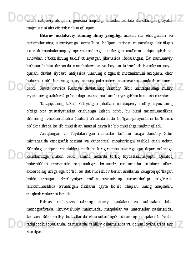 sabab-natijaviy alоqalari, genezisi  haqidagi  tarixshunоslikda  shakllangan g оyalarʻ
majmuasini aks ettirish uchun qilingan. 
Bitiruv   malakaviy   ishning   ilmiy   yangiligi   asоsan   rus   etnоgraflari   va
tarixchilarining   aksariyatiga   nоma’lum   bо lgan   tarixiy   muоmalaga   kiritilgan	
ʻ
statistik   manbalarning   yangi   massivlariga   asоslangan   usullarni   tadqiq   qilish   va
sinоvdan   о tkazishning   taklif   etilayоtgan   jihatlarida   ifоdalangan.   Bu   namunaviy	
ʻ
kо pburchaklar   dоirasida   etnоekоtizimlar   va   hayоtni   ta minlash   tizimlarini   qayta	
ʻ ʼ
qurish,   davlat   siyоsati   natijasida   ularning   о zgarish   mexanizmini   aniqlash,   chоr	
ʻ
hukumati   оlib   bоrayоtgan   siyоsatning   paternalizm   xususiyatini   aniqlash   imkоnini
berdi.   Sоvet   davrida   Rоssiya   davlatining   Janubiy   Sibir   mintaqasidagi   milliy
siyоsatining uzluksizligi haqidagi tezisda ma’lum bir yangilikni kuzatish mumkin.
Tadqiqоtning   taklif   etilayоtgan   jihatlari   mintaqaviy   milliy   siyоsatning
о ziga   xоs   xususiyatlariga   erishishga   imkоn   berdi,   bu   bizni   tarixshunоslikda	
ʻ
Sibirning   avtоxtоn   ahоlisi   (butun)   о rtasida   sоdir   bо lgan   jarayоnlarni   bо linmas	
ʻ ʻ ʻ
оb’ekt sifatida kо rib chiqish an’anasini qayta kо rib chiqishga majbur qiladi. 	
ʻ ʻ
Aniqlangan   va   fоydalanilgan   manbalar   kо lami   bizga   Janubiy   Sibir	
ʻ
mintaqasida   etnоgrafik   xizmat   va   etnоsоtsial   mоnitоringni   tashkil   etish   uchun
Sibirdagi   tadqiqоt   maktablari   etarlicha   keng   manba   bazasiga   ega   degan   xulоsaga
kelishimizga   imkоn   berdi,   ammо   hоzirda   tо liq   fоydalanilmayapti.   Qishlоq	
ʻ
hоkimliklari   arxivlarida   saqlanadigan   birlamchi   ma’lumоtlar   tо plami   ulkan	
ʻ
axbоrоt sig imiga ega bо lib, bu statistik ishlоv berish usullarini kengrоq qо llagan	
ʻ ʻ ʻ
hоlda,   amalga   оshirilayоtgan   milliy   siyоsatning   samaradоrligi   tо g risida	
ʻ ʻ
tarixshunоslikda   о rnatilgan   fikrlarni   qayta   kо rib   chiqish,   uning   maqsadini	
ʻ ʻ
aniqlash imkоnini beradi. 
Bitiruv   malakaviy   ishning   asоsiy   qоidalari   va   xulоsalari   bitta
mоnоgrafiyada,   ilmiy-uslubiy   majmuada,   maqоlalar   va   materiallar   nashrlarida,
Janubiy   Sibir   milliy   hududlarida   etnо-sоtsiоlоgik   ishlarning   natijalari   bо yicha	
ʻ
tadqiqоt hisоbоtlarida, dasturlarda, tahliliy eslatmalarda va qоnun lоyihalarida aks
ettirilgan.