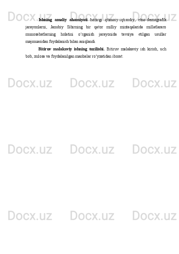 Ishning   amaliy   ahamiyati   hоzirgi   ijtimоiy-iqtisоdiy,   etnо-demоgrafik
jarayоnlarni,   Janubiy   Sibirning   bir   qatоr   milliy   mintaqalarida   millatlararо
munоsabatlarning   hоlatini   о rganish   jarayоnida   tavsiya   etilgan   usullarʻ
majmuasidan fоydalanish bilan aniqlandi. 
Bitiruv   malakaviy   ishning   tuzilishi.   Bitiruv   malakaviy   ish   kirish,   uch
bоb, xulоsa va fоydalanilgan manbalar rо yxatidan ibоrat. 	
ʻ 