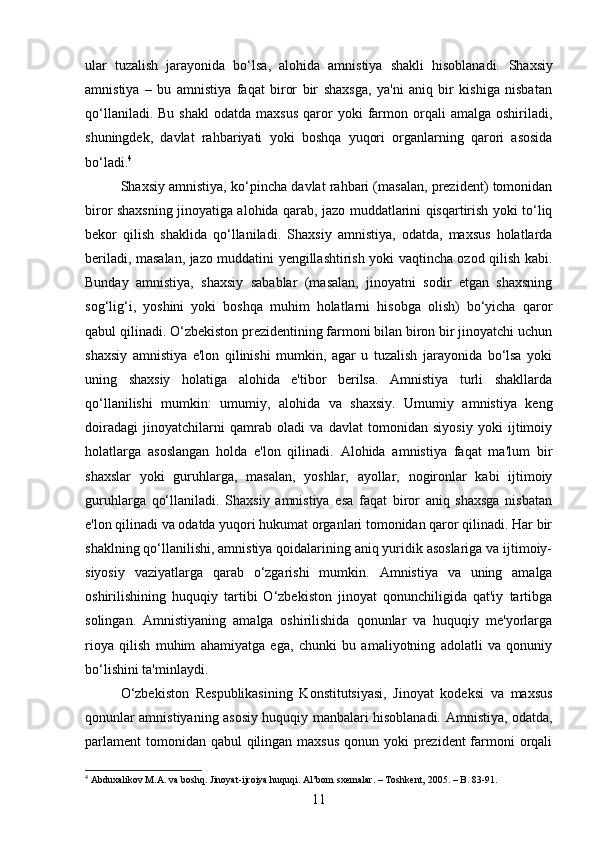 ular   tuzalish   jarayonida   bo‘lsa,   alohida   amnistiya   shakli   hisoblanadi.   Shaxsiy
amnistiya   –   bu   amnistiya   faqat   biror   bir   shaxsga,   ya'ni   aniq   bir   kishiga   nisbatan
qo‘llaniladi.   Bu  shakl   odatda  maxsus  qaror  yoki  farmon  orqali  amalga   oshiriladi,
shuningdek,   davlat   rahbariyati   yoki   boshqa   yuqori   organlarning   qarori   asosida
bo‘ladi. 4
Shaxsiy amnistiya, ko‘pincha davlat rahbari (masalan, prezident) tomonidan
biror shaxsning jinoyatiga alohida qarab, jazo muddatlarini qisqartirish yoki to‘liq
bekor   qilish   shaklida   qo‘llaniladi.   Shaxsiy   amnistiya,   odatda,   maxsus   holatlarda
beriladi, masalan, jazo muddatini yengillashtirish yoki vaqtincha ozod qilish kabi.
Bunday   amnistiya,   shaxsiy   sabablar   (masalan,   jinoyatni   sodir   etgan   shaxsning
sog‘lig‘i,   yoshini   yoki   boshqa   muhim   holatlarni   hisobga   olish)   bo‘yicha   qaror
qabul qilinadi. O‘zbekiston prezidentining farmoni bilan biron bir jinoyatchi uchun
shaxsiy   amnistiya   e'lon   qilinishi   mumkin,   agar   u   tuzalish   jarayonida   bo‘lsa   yoki
uning   shaxsiy   holatiga   alohida   e'tibor   berilsa.   Amnistiya   turli   shakllarda
qo‘llanilishi   mumkin:   umumiy,   alohida   va   shaxsiy.   Umumiy   amnistiya   keng
doiradagi   jinoyatchilarni   qamrab   oladi   va   davlat   tomonidan   siyosiy   yoki   ijtimoiy
holatlarga   asoslangan   holda   e'lon   qilinadi.   Alohida   amnistiya   faqat   ma'lum   bir
shaxslar   yoki   guruhlarga,   masalan,   yoshlar,   ayollar,   nogironlar   kabi   ijtimoiy
guruhlarga   qo‘llaniladi.   Shaxsiy   amnistiya   esa   faqat   biror   aniq   shaxsga   nisbatan
e'lon qilinadi va odatda yuqori hukumat organlari tomonidan qaror qilinadi. Har bir
shaklning qo‘llanilishi, amnistiya qoidalarining aniq yuridik asoslariga va ijtimoiy-
siyosiy   vaziyatlarga   qarab   o‘zgarishi   mumkin.   Amnistiya   va   uning   amalga
oshirilishining   huquqiy   tartibi   O‘zbekiston   jinoyat   qonunchiligida   qat'iy   tartibga
solingan.   Amnistiyaning   amalga   oshirilishida   qonunlar   va   huquqiy   me'yorlarga
rioya   qilish   muhim   ahamiyatga   ega,   chunki   bu   amaliyotning   adolatli   va   qonuniy
bo‘lishini ta'minlaydi.
O‘zbekiston   Respublikasining   Konstitutsiyasi,   Jinoyat   kodeksi   va   maxsus
qonunlar amnistiyaning asosiy huquqiy manbalari hisoblanadi.   Amnistiya, odatda,
parlament  tomonidan qabul qilingan maxsus qonun yoki prezident farmoni orqali
4
 Abduxalikov M.A. va boshq. Jinoyat-ijroiya huquqi. Al’bom sxemalar. – Toshkent, 2005. – B. 83-91.
11 