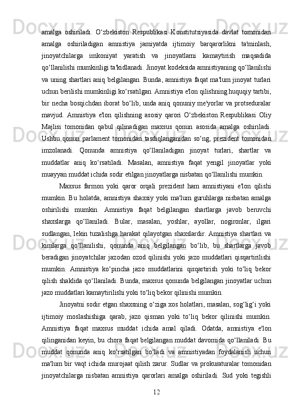 amalga   oshiriladi.   O‘zbekiston   Respublikasi   Konstitutsiyasida   davlat   tomonidan
amalga   oshiriladigan   amnistiya   jamiyatda   ijtimoiy   barqarorlikni   ta'minlash,
jinoyatchilarga   imkoniyat   yaratish   va   jinoyatlarni   kamaytirish   maqsadida
qo‘llanilishi mumkinligi ta'kidlanadi.  Jinoyat kodeksida amnistiyaning qo‘llanilishi
va uning shartlari aniq belgilangan. Bunda, amnistiya faqat ma'lum jinoyat turlari
uchun berilishi mumkinligi ko‘rsatilgan.  Amnistiya e'lon qilishning huquqiy tartibi,
bir  necha bosqichdan iborat bo‘lib, unda aniq qonuniy me'yorlar  va protseduralar
mavjud.   Amnistiya   e'lon   qilishning   asosiy   qarori   O‘zbekiston   Respublikasi   Oliy
Majlisi   tomonidan   qabul   qilinadigan   maxsus   qonun   asosida   amalga   oshiriladi.
Ushbu   qonun   parlament   tomonidan   tasdiqlanganidan   so‘ng,   prezident   tomonidan
imzolanadi.   Qonunda   amnistiya   qo‘llaniladigan   jinoyat   turlari,   shartlar   va
muddatlar   aniq   ko‘rsatiladi.   Masalan,   amnistiya   faqat   yengil   jinoyatlar   yoki
muayyan muddat ichida sodir etilgan jinoyatlarga nisbatan qo‘llanilishi mumkin.
Maxsus   farmon   yoki   qaror   orqali   prezident   ham   amnistiyani   e'lon   qilishi
mumkin.   Bu   holatda,   amnistiya   shaxsiy   yoki   ma'lum   guruhlarga   nisbatan   amalga
oshirilishi   mumkin.   Amnistiya   faqat   belgilangan   shartlarga   javob   beruvchi
shaxslarga   qo‘llaniladi.   Bular,   masalan,   yoshlar,   ayollar,   nogironlar,   ilgari
sudlangan,   lekin  tuzalishga  harakat  qilayotgan  shaxslardir.   Amnistiya  shartlari   va
kimlarga   qo‘llanilishi,   qonunda   aniq   belgilangan   bo‘lib,   bu   shartlarga   javob
beradigan   jinoyatchilar   jazodan   ozod   qilinishi   yoki   jazo   muddatlari   qisqartirilishi
mumkin.   Amnistiya   ko‘pincha   jazo   muddatlarini   qisqartirish   yoki   to‘liq   bekor
qilish shaklida qo‘llaniladi.   Bunda, maxsus  qonunda belgilangan jinoyatlar  uchun
jazo muddatlari kamaytirilishi yoki to‘liq bekor qilinishi mumkin.
Jinoyatni sodir etgan shaxsning o‘ziga xos holatlari, masalan, sog‘lig‘i yoki
ijtimoiy   moslashishiga   qarab,   jazo   qisman   yoki   to‘liq   bekor   qilinishi   mumkin.
Amnistiya   faqat   maxsus   muddat   ichida   amal   qiladi.   Odatda,   amnistiya   e'lon
qilinganidan keyin, bu chora faqat belgilangan muddat davomida qo‘llaniladi.   Bu
muddat   qonunda   aniq   ko‘rsatilgan   bo‘ladi   va   amnistiyadan   foydalanish   uchun
ma'lum  bir  vaqt  ichida  murojaat   qilish  zarur.   Sudlar   va prokuraturalar   tomonidan
jinoyatchilarga   nisbatan   amnistiya   qarorlari   amalga   oshiriladi.   Sud   yoki   tegishli
12 