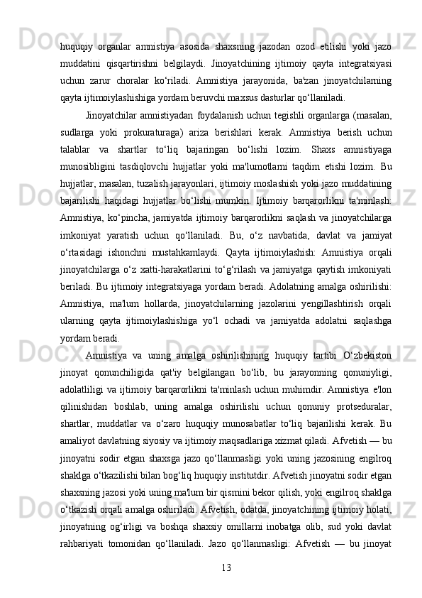 huquqiy   organlar   amnistiya   asosida   shaxsning   jazodan   ozod   etilishi   yoki   jazo
muddatini   qisqartirishni   belgilaydi.   Jinoyatchining   ijtimoiy   qayta   integratsiyasi
uchun   zarur   choralar   ko‘riladi.   Amnistiya   jarayonida,   ba'zan   jinoyatchilarning
qayta ijtimoiylashishiga yordam beruvchi maxsus dasturlar qo‘llaniladi.
Jinoyatchilar   amnistiyadan   foydalanish   uchun   tegishli   organlarga   (masalan,
sudlarga   yoki   prokuraturaga)   ariza   berishlari   kerak.   Amnistiya   berish   uchun
talablar   va   shartlar   to‘liq   bajaringan   bo‘lishi   lozim.   Shaxs   amnistiyaga
munosibligini   tasdiqlovchi   hujjatlar   yoki   ma'lumotlarni   taqdim   etishi   lozim.   Bu
hujjatlar, masalan, tuzalish jarayonlari, ijtimoiy moslashish yoki jazo muddatining
bajarilishi   haqidagi   hujjatlar   bo‘lishi   mumkin.   Ijtimoiy   barqarorlikni   ta'minlash:
Amnistiya,   ko‘pincha,   jamiyatda   ijtimoiy   barqarorlikni   saqlash   va  jinoyatchilarga
imkoniyat   yaratish   uchun   qo‘llaniladi.   Bu,   o‘z   navbatida,   davlat   va   jamiyat
o‘rtasidagi   ishonchni   mustahkamlaydi.   Qayta   ijtimoiylashish:   Amnistiya   orqali
jinoyatchilarga   o‘z   xatti-harakatlarini   to‘g‘rilash   va   jamiyatga   qaytish   imkoniyati
beriladi.   Bu ijtimoiy integratsiyaga yordam beradi.   Adolatning amalga oshirilishi:
Amnistiya,   ma'lum   hollarda,   jinoyatchilarning   jazolarini   yengillashtirish   orqali
ularning   qayta   ijtimoiylashishiga   yo‘l   ochadi   va   jamiyatda   adolatni   saqlashga
yordam beradi.
Amnistiya   va   uning   amalga   oshirilishining   huquqiy   tartibi   O‘zbekiston
jinoyat   qonunchiligida   qat'iy   belgilangan   bo‘lib,   bu   jarayonning   qonuniyligi,
adolatliligi   va   ijtimoiy   barqarorlikni   ta'minlash   uchun   muhimdir.   Amnistiya   e'lon
qilinishidan   boshlab,   uning   amalga   oshirilishi   uchun   qonuniy   protseduralar,
shartlar,   muddatlar   va   o‘zaro   huquqiy   munosabatlar   to‘liq   bajarilishi   kerak.   Bu
amaliyot davlatning siyosiy va ijtimoiy maqsadlariga xizmat qiladi.   Afvetish — bu
jinoyatni   sodir   etgan   shaxsga   jazo   qo‘llanmasligi   yoki   uning   jazosining   engilroq
shaklga o‘tkazilishi bilan bog‘liq huquqiy institutdir. Afvetish jinoyatni sodir etgan
shaxsning jazosi yoki uning ma'lum bir qismini bekor qilish, yoki engilroq shaklga
o‘tkazish orqali amalga oshiriladi.  Afvetish, odatda, jinoyatchining ijtimoiy holati,
jinoyatning   og‘irligi   va   boshqa   shaxsiy   omillarni   inobatga   olib,   sud   yoki   davlat
rahbariyati   tomonidan   qo‘llaniladi.   Jazo   qo‘llanmasligi:   Afvetish   —   bu   jinoyat
13 