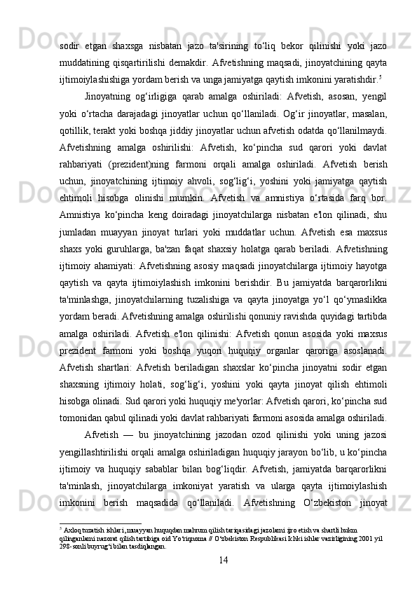 sodir   etgan   shaxsga   nisbatan   jazo   ta'sirining   to‘liq   bekor   qilinishi   yoki   jazo
muddatining   qisqartirilishi   demakdir.   Afvetishning   maqsadi,   jinoyatchining   qayta
ijtimoiylashishiga yordam berish va unga jamiyatga qaytish imkonini yaratishdir. 5
Jinoyatning   og‘irligiga   qarab   amalga   oshiriladi:   Afvetish,   asosan,   yengil
yoki   o‘rtacha   darajadagi   jinoyatlar   uchun   qo‘llaniladi.   Og‘ir   jinoyatlar,   masalan,
qotillik, terakt yoki boshqa jiddiy jinoyatlar uchun afvetish odatda qo‘llanilmaydi.
Afvetishning   amalga   oshirilishi:   Afvetish,   ko‘pincha   sud   qarori   yoki   davlat
rahbariyati   (prezident)ning   farmoni   orqali   amalga   oshiriladi.   Afvetish   berish
uchun,   jinoyatchining   ijtimoiy   ahvoli,   sog‘lig‘i,   yoshini   yoki   jamiyatga   qaytish
ehtimoli   hisobga   olinishi   mumkin.   Afvetish   va   amnistiya   o‘rtasida   farq   bor.
Amnistiya   ko‘pincha   keng   doiradagi   jinoyatchilarga   nisbatan   e'lon   qilinadi,   shu
jumladan   muayyan   jinoyat   turlari   yoki   muddatlar   uchun.   Afvetish   esa   maxsus
shaxs   yoki   guruhlarga,   ba'zan   faqat   shaxsiy   holatga   qarab   beriladi.   Afvetishning
ijtimoiy   ahamiyati:   Afvetishning   asosiy   maqsadi   jinoyatchilarga   ijtimoiy   hayotga
qaytish   va   qayta   ijtimoiylashish   imkonini   berishdir.   Bu   jamiyatda   barqarorlikni
ta'minlashga,   jinoyatchilarning   tuzalishiga   va   qayta   jinoyatga   yo‘l   qo‘ymaslikka
yordam beradi.   Afvetishning amalga oshirilishi qonuniy ravishda quyidagi tartibda
amalga   oshiriladi .   Afvetish   e'lon   qilinishi:   Afvetish   qonun   asosida   yoki   maxsus
prezident   farmoni   yoki   boshqa   yuqori   huquqiy   organlar   qaroriga   asoslanadi.
Afvetish   shartlari:   Afvetish   beriladigan   shaxslar   ko‘pincha   jinoyatni   sodir   etgan
shaxsning   ijtimoiy   holati,   sog‘lig‘i,   yoshini   yoki   qayta   jinoyat   qilish   ehtimoli
hisobga olinadi. Sud qarori yoki huquqiy me'yorlar: Afvetish qarori, ko‘pincha sud
tomonidan qabul qilinadi yoki davlat rahbariyati farmoni asosida amalga oshiriladi.
Afvetish   —   bu   jinoyatchining   jazodan   ozod   qilinishi   yoki   uning   jazosi
yengillashtirilishi orqali amalga oshiriladigan huquqiy jarayon bo‘lib, u ko‘pincha
ijtimoiy   va   huquqiy   sabablar   bilan   bog‘liqdir.   Afvetish,   jamiyatda   barqarorlikni
ta'minlash,   jinoyatchilarga   imkoniyat   yaratish   va   ularga   qayta   ijtimoiylashish
imkonini   berish   maqsadida   qo‘llaniladi.   Afvetishning   O‘zbekiston   jinoyat
5
 Axloq tuzatish ishlari, muayyan huquqdan mahrum qilish tariqasidagi jazolarni ijro etish va shartli hukm 
qilinganlarni nazorat qilish tartibiga oid Yo‘riqnoma // O‘zbekiston Respublikasi Ichki ishlar vazirligining 2001 yil 
298-sonli buyrug‘i bilan tasdiqlangan.
14 