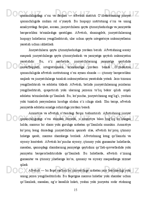qonunchiligidagi   o‘rni   va   farqlari   —   afvetish   instituti   O‘zbekistonning   jinoyat
qonunchiligida   muhim   rol   o‘ynaydi.   Bu   huquqiy   institutning   o‘rni   va   uning
amaliyotdagi farqlari, asosan, jinoyatchilarni qayta ijtimoiylashishiga va jamiyatda
barqarorlikni   ta'minlashga   qaratilgan.   Afvetish,   shuningdek,   jinoyatchilarning
huquqiy   holatlarini   yengillashtirish,   ular   uchun   qayta   integratsiya   imkoniyatlarini
yaratish uchun ishlatiladi.
Jinoyatchilarni   qayta   ijtimoiylashishga   yordam   berish:   Afvetishning   asosiy
maqsadi   jinoyatchilarga   qayta   ijtimoiylashish   va   jamiyatga   qaytish   imkoniyatini
yaratishdir.   Bu,   o‘z   navbatida,   jinoyatchilarning   jamiyatga   qaytishda
muvaffaqiyatli   integratsiyasini   ta'minlashga   yordam   beradi.   O‘zbekiston
qonunchiligida  afvetish  institutining  o‘rni  aynan  shunda  —  ijtimoiy  barqarorlikni
saqlash va jinoyatchilarga tuzalish imkoniyatlarini yaratishda yotadi.   Jazo tizimini
yengillashtirish   va   adolatni   tiklash:   Afvetish,   ba'zida   jinoyatchilarning   jazolarini
yengillashtirish,   qisqartirish   yoki   ularning   jazosini   to‘liq   bekor   qilish   orqali
adolatni ta'minlashda qo‘llaniladi.   Bu, ko‘pincha, jinoyatchining sog‘lig‘i, yoshini
yoki   tuzalish   jarayonlarini   hisobga   olishni   o‘z   ichiga   oladi.   Shu   tariqa,   afvetish
jamiyatda adolatni amalga oshirishga yordam beradi.
Amnistiya   va   afvetish   o‘rtasidagi   farqni   tushuntirish:   Afvetishning   jinoyat
qonunchiligidagi   o‘rni   shundan   iboratki,   u   amnistiya   bilan   bog‘liq   bo‘lmagan
holda,   maxsus   bir   shaxs   yoki   guruhga   nisbatan   qo‘llanilishi   mumkin.   Amnistiya
ko‘proq   keng   doiradagi   jinoyatchilarni   qamrab   olsa,   afvetish   ko‘proq   ijtimoiy
holatga   qarab,   maxsus   shaxslarga   beriladi.   Afvetishning   keng   qo‘llanishi   va
siyosiy   konteksti:   Afvetish  ko‘pincha  siyosiy,   ijtimoiy  yoki  gumanitar   holatlarda,
masalan,   qamoqdagi   shaxslarning   jamiyatga   qaytishini   qo‘llab-quvvatlashda   yoki
jamiyatni   barqarorlashtirishda   qo‘llaniladi.   Bu   holatlarda,   afvetish   o‘zining
gumanitar   va   ijtimoiy   jihatlariga   ko‘ra,   qonuniy   va   siyosiy   maqsadlarga   xizmat
qiladi.
Afvetish — bu faqat ma'lum bir jinoyatchiga nisbatan jazo berilmasligi yoki
uning jazosi  yengillashtirilishi. Bu faqatgina maxsus holatlar yoki shaxslar  uchun
qo‘llaniladi,   masalan,   og‘ir   kasallik   holati,   yoshni   yoki   jinoyatni   sodir   etishning
15 