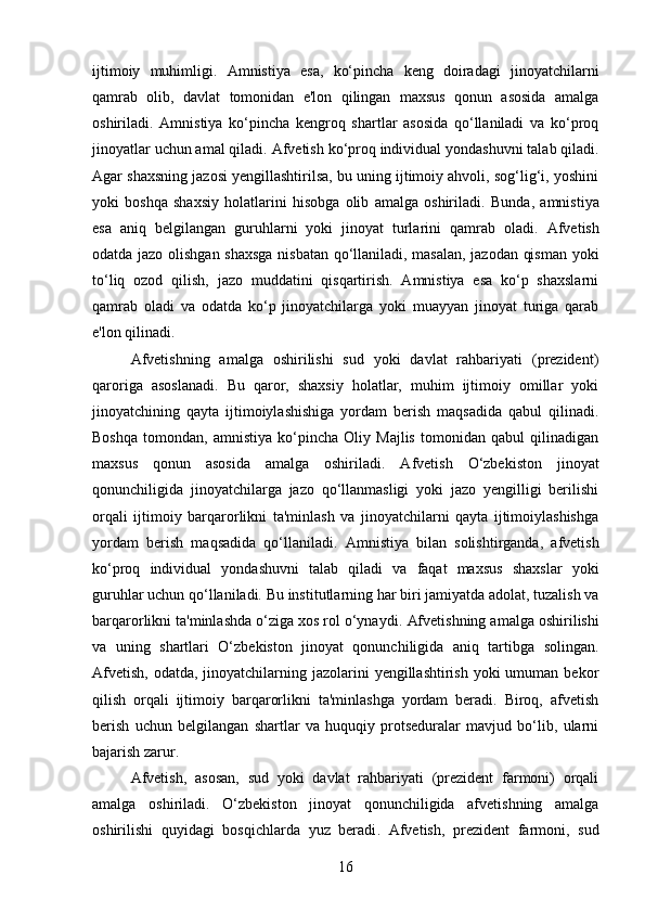 ijtimoiy   muhimligi.   Amnistiya   esa,   ko‘pincha   keng   doiradagi   jinoyatchilarni
qamrab   olib,   davlat   tomonidan   e'lon   qilingan   maxsus   qonun   asosida   amalga
oshiriladi.   Amnistiya   ko‘pincha   kengroq   shartlar   asosida   qo‘llaniladi   va   ko‘proq
jinoyatlar uchun amal qiladi.   Afvetish ko‘proq individual yondashuvni talab qiladi.
Agar shaxsning jazosi yengillashtirilsa, bu uning ijtimoiy ahvoli, sog‘lig‘i, yoshini
yoki   boshqa   shaxsiy   holatlarini   hisobga   olib   amalga   oshiriladi.   Bunda,   amnistiya
esa   aniq   belgilangan   guruhlarni   yoki   jinoyat   turlarini   qamrab   oladi.   Afvetish
odatda jazo olishgan shaxsga nisbatan qo‘llaniladi, masalan, jazodan qisman yoki
to‘liq   ozod   qilish,   jazo   muddatini   qisqartirish.   Amnistiya   esa   ko‘p   shaxslarni
qamrab   oladi   va   odatda   ko‘p   jinoyatchilarga   yoki   muayyan   jinoyat   turiga   qarab
e'lon qilinadi.
Afvetishning   amalga   oshirilishi   sud   yoki   davlat   rahbariyati   (prezident)
qaroriga   asoslanadi.   Bu   qaror,   shaxsiy   holatlar,   muhim   ijtimoiy   omillar   yoki
jinoyatchining   qayta   ijtimoiylashishiga   yordam   berish   maqsadida   qabul   qilinadi.
Boshqa   tomondan,   amnistiya   ko‘pincha   Oliy   Majlis   tomonidan   qabul   qilinadigan
maxsus   qonun   asosida   amalga   oshiriladi.   Afvetish   O‘zbekiston   jinoyat
qonunchiligida   jinoyatchilarga   jazo   qo‘llanmasligi   yoki   jazo   yengilligi   berilishi
orqali   ijtimoiy   barqarorlikni   ta'minlash   va   jinoyatchilarni   qayta   ijtimoiylashishga
yordam   berish   maqsadida   qo‘llaniladi.   Amnistiya   bilan   solishtirganda,   afvetish
ko‘proq   individual   yondashuvni   talab   qiladi   va   faqat   maxsus   shaxslar   yoki
guruhlar uchun qo‘llaniladi.  Bu institutlarning har biri jamiyatda adolat, tuzalish va
barqarorlikni ta'minlashda o‘ziga xos rol o‘ynaydi.   Afvetishning amalga oshirilishi
va   uning   shartlari   O‘zbekiston   jinoyat   qonunchiligida   aniq   tartibga   solingan.
Afvetish,  odatda, jinoyatchilarning jazolarini  yengillashtirish  yoki  umuman bekor
qilish   orqali   ijtimoiy   barqarorlikni   ta'minlashga   yordam   beradi.   Biroq,   afvetish
berish   uchun   belgilangan   shartlar   va   huquqiy   protseduralar   mavjud   bo‘lib,   ularni
bajarish zarur.
Afvetish,   asosan,   sud   yoki   davlat   rahbariyati   (prezident   farmoni)   orqali
amalga   oshiriladi.   O‘zbekiston   jinoyat   qonunchiligida   afvetishning   amalga
oshirilishi   quyidagi   bosqichlarda   yuz   beradi .   Afvetish,   prezident   farmoni,   sud
16 