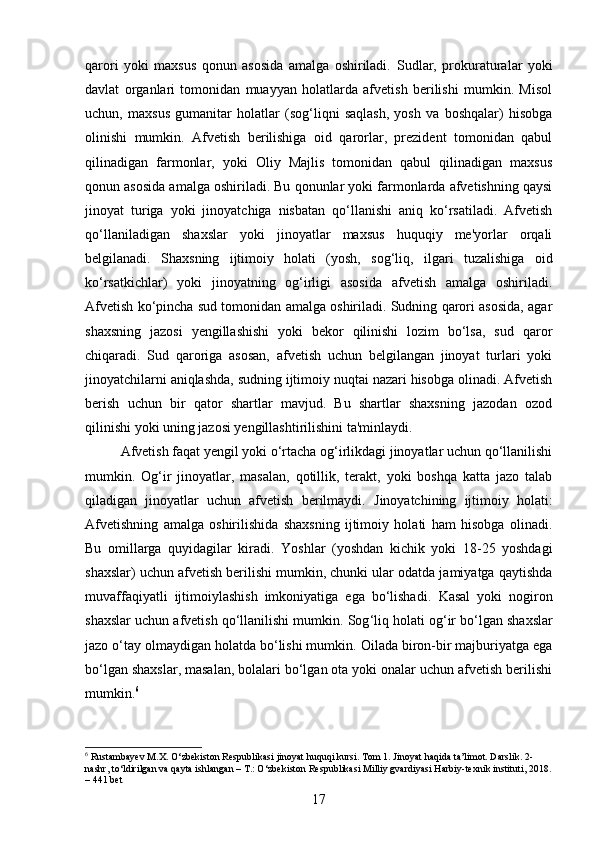 qarori   yoki   maxsus   qonun   asosida   amalga   oshiriladi.   Sudlar,   prokuraturalar   yoki
davlat   organlari   tomonidan   muayyan   holatlarda   afvetish   berilishi   mumkin.   Misol
uchun,   maxsus   gumanitar   holatlar   (sog‘liqni   saqlash,   yosh   va   boshqalar)   hisobga
olinishi   mumkin.   Afvetish   berilishiga   oid   qarorlar,   prezident   tomonidan   qabul
qilinadigan   farmonlar,   yoki   Oliy   Majlis   tomonidan   qabul   qilinadigan   maxsus
qonun asosida amalga oshiriladi. Bu qonunlar yoki farmonlarda afvetishning qaysi
jinoyat   turiga   yoki   jinoyatchiga   nisbatan   qo‘llanishi   aniq   ko‘rsatiladi.   Afvetish
qo‘llaniladigan   shaxslar   yoki   jinoyatlar   maxsus   huquqiy   me'yorlar   orqali
belgilanadi.   Shaxsning   ijtimoiy   holati   (yosh,   sog‘liq,   ilgari   tuzalishiga   oid
ko‘rsatkichlar)   yoki   jinoyatning   og‘irligi   asosida   afvetish   amalga   oshiriladi.
Afvetish ko‘pincha sud tomonidan amalga oshiriladi. Sudning qarori asosida, agar
shaxsning   jazosi   yengillashishi   yoki   bekor   qilinishi   lozim   bo‘lsa,   sud   qaror
chiqaradi.   Sud   qaroriga   asosan,   afvetish   uchun   belgilangan   jinoyat   turlari   yoki
jinoyatchilarni aniqlashda, sudning ijtimoiy nuqtai nazari hisobga olinadi. Afvetish
berish   uchun   bir   qator   shartlar   mavjud.   Bu   shartlar   shaxsning   jazodan   ozod
qilinishi yoki uning jazosi yengillashtirilishini ta'minlaydi.
Afvetish faqat yengil yoki o‘rtacha og‘irlikdagi jinoyatlar uchun qo‘llanilishi
mumkin.   Og‘ir   jinoyatlar,   masalan,   qotillik,   terakt,   yoki   boshqa   katta   jazo   talab
qiladigan   jinoyatlar   uchun   afvetish   berilmaydi.   Jinoyatchining   ijtimoiy   holati:
Afvetishning   amalga   oshirilishida   shaxsning   ijtimoiy   holati   ham   hisobga   olinadi.
Bu   omillarga   quyidagilar   kiradi .   Yoshlar   (yoshdan   kichik   yoki   18-25   yoshdagi
shaxslar) uchun afvetish berilishi mumkin, chunki ular odatda jamiyatga qaytishda
muvaffaqiyatli   ijtimoiylashish   imkoniyatiga   ega   bo‘lishadi.   Kasal   yoki   nogiron
shaxslar uchun afvetish qo‘llanilishi mumkin.  Sog ‘ liq   holati   og ‘ ir   bo ‘ lgan   shaxslar
jazo   o ‘ tay   olmaydigan   holatda bo‘lishi mumkin.   Oilada biron-bir majburiyatga ega
bo‘lgan shaxslar, masalan, bolalari bo‘lgan ota yoki onalar uchun afvetish berilishi
mumkin. 6
6
 Rustambayev M.X. O‘zbekiston Respublikasi jinoyat huquqi kursi. Tom 1. Jinoyat haqida ta’limot. Darslik. 2-
nashr, to‘ldirilgan va qayta ishlangan – T.: O‘zbekiston Respublikasi Milliy gvardiyasi Harbiy-texnik instituti, 2018.
– 441 bet
17 