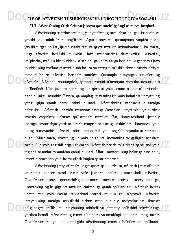 II.BOB. AFVETISH TUSHUNCHASI VA UNING HUQUQIY ASOSLARI
II.1. Afvetishning O‘zbekiston jinoyat qonunchiligidagi o‘rni va farqlari
Afvetishning shartlaridan biri, jinoyatchining tuzalishga bo‘lgan ishonchi va
yaxshi   xulq-odob   bilan   bog‘liqdir.   Agar   jinoyatchi   qamoqxona   vaqtida   o‘zini
yaxshi tutgan bo‘lsa, ijtimoiylashtirish va qayta tuzalish imkoniyatlarini ko‘rsatsa,
unga   afvetish   berilishi   mumkin.   Jazo   muddatining   davomiyligi:   Afvetish,
ko‘pincha, ma'lum bir muddatni o‘tab bo‘lgan shaxslarga beriladi.  Agar shaxs jazo
muddatining ma'lum qismini o‘tab bo‘lsa va uning tuzalishi uchun ijtimoiy ehtiyoj
mavjud   bo‘lsa,   afvetish   berilishi   mumkin.   Qamoqda   o‘tayotgan   shaxslarning
afvetishi:   Afvetish,   shuningdek,   qamoq   jazosini   o‘tayotgan   shaxslar   uchun   ham
qo‘llaniladi.   Ular   jazo   muddatining   bir   qismini   yoki   umuman   jazo   o‘tkazishdan
ozod qilinishi mumkin. Bunda, qamoqdagi shaxsning ijtimoiy holati va jinoyatning
yengilligiga   qarab   qaror   qabul   qilinadi.   Afvetishning   vaqtinchalik   amalga
oshirilishi:   Afvetish,   ba'zida   muayyan   vaqtga   (masalan,   bayramlar   yoki   yirik
siyosiy   voqealar)   nisbatan   qo‘llanilishi   mumkin.   Bu,   jinoyatchilarni   ijtimoiy
tizimga   qaytarishga   yordam   berish   maqsadida   amalga   oshiriladi.   Jinoyatchi   yoki
uning   himoyachisi   afvetish   olish   uchun   sud   yoki   tegishli   organlarga   murojaat
qiladi.   Murojaatda,   shaxsning   ijtimoiy   holati   va   jinoyatning   yengilligini   asoslash
zarur.   Sud yoki tegishli organlar qarori: Afvetish berish to‘g‘risida qaror sud yoki
tegishli organlar tomonidan qabul qilinadi. Ular jinoyatchining holatiga asoslanib,
jazoni qisqartirish yoki bekor qilish haqida qaror chiqaradi.
Afvetishning joriy qilinishi: Agar qaror qabul qilinsa, afvetish joriy qilinadi
va   shaxs   jazodan   ozod   etiladi   yoki   jazo   muddatlari   qisqartiriladi.   Afvetish,
O‘zbekiston   jinoyat   qonunchiligida,   asosan   jinoyatchilarning   ijtimoiy   holatiga,
jinoyatning   og‘irligiga   va   tuzalish   ehtimoliga   qarab   qo‘llaniladi.   Afvetish   berish
uchun   sud   yoki   davlat   rahbariyati   qarori   muhim   rol   o‘ynaydi.   Afvetish
jarayonining   amalga   oshirilishi   uchun   aniq   huquqiy   me'yorlar   va   shartlar
belgilangan   bo‘lib,   bu   jarayonning   adolatli   va   qonuniy   bo‘lishini   ta'minlashga
yordam beradi.   Afvetishning maxsus holatlari va amaldagi qonunchilikdagi tartibi
O‘zbekiston   jinoyat   qonunchiligida   afvetishning   maxsus   holatlari   va   qo‘llanish
18 