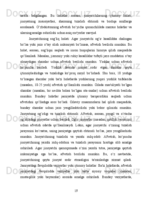 tartibi   belgilangan.   Bu   holatlar,   asosan,   jinoyatchilarning   ijtimoiy   holati,
jinoyatning   xususiyatlari,   shaxsning   tuzalish   ehtimoli   va   boshqa   omillarga
asoslanadi.   O‘zbekistonning   afvetish   bo‘yicha   qonunchilikda   maxsus   holatlar   va
ularning amalga oshirilishi uchun aniq me'yorlar mavjud.
Jinoyatchining   sog‘liq   holati:   Agar   jinoyatchi   og‘ir   kasallikka   chalingan
bo‘lsa   yoki   jazo   o‘tay   olish   imkoniyati   bo‘lmasa,   afvetish   berilishi   mumkin.   Bu
holat,   asosan,   sog‘liqni   saqlash   va   inson   huquqlarini   himoya   qilish   maqsadida
qo‘llaniladi. Masalan, jismoniy yoki ruhiy kasalliklar tufayli jazo muddatini o‘tay
olmaydigan   shaxslar   uchun   afvetish   berilishi   mumkin.   Yoshlar   uchun   afvetish
ko‘pincha   beriladi.   Yoshlik   davrida   jinoyat   sodir   etgan   shaxslar   qayta
ijtimoiylashishga   va   tuzalishga   ko‘proq   moyil   bo‘lishadi.   Shu   bois,   18   yoshga
to‘lmagan   shaxslar   yoki   ba'zi   holatlarda   yoshlarning   yuqori   yoshlik   toifalarida
(masalan,   18-25   yosh)   afvetish   qo‘llanilishi   mumkin.   Oilada   mas'uliyatli   bo‘lgan
shaxslar   (masalan,   bir   nechta   bolasi   bo‘lgan   ota-onalar)   uchun   afvetish   berilishi
mumkin.   Bunday   holatlar   jamiyatda   ijtimoiy   barqarorlikni   saqlash   uchun
afvetishni   qo‘llashga   asos   bo‘ladi.   Oilaviy   muammolarni   hal   qilish   maqsadida,
bunday   shaxslar   uchun   jazo   yengillashtirilishi   yoki   bekor   qilinishi   mumkin.
Jinoyatning   og‘irligi   va   tuzalish   ehtimoli:   Afvetish,   asosan,   yengil   va   o‘rtacha
og‘irlikdagi jinoyatlar uchun beriladi.  Og‘ir jinoyatlar (masalan, qotillik, terrorizm)
uchun   afvetish   odatda   qo‘llanilmaydi.   Lekin,   agar   jinoyatchi   o‘zining   tuzalish
jarayonini   ko‘rsatsa,   uning   jamiyatga   qaytish   ehtimoli   bo‘lsa,   jazo   yengillashishi
mumkin.   Jinoyatchining   tuzalishi   va   yaxshi   xulq-odob:   Afvetish,   ko‘pincha
jinoyatchining   yaxshi   xulq-odobini   va   tuzalish   jarayonini   hisobga   olib   amalga
oshiriladi.   Agar   jinoyatchi   qamoqxonada   o‘zini   yaxshi   tutsa,   jamiyatga   qaytish
imkoniyatiga   ega   bo‘lsa,   afvetish   berilishi   mumkin.   Bu,   o‘z   navbatida,
jinoyatchining   qayta   jinoyat   sodir   etmasligini   ta'minlashga   xizmat   qiladi.
Jamiyatdagi favqulodda vaziyatlar yoki ijtimoiy holatlar: Ba'zi holatlarda, afvetish
jamiyatdagi   favqulodda   vaziyatlar   yoki   katta   siyosiy   voqealar   (masalan,
mustaqillik   yoki   bayramlar)   asosida   amalga   oshiriladi.   Bunday   vaziyatlarda,
19 