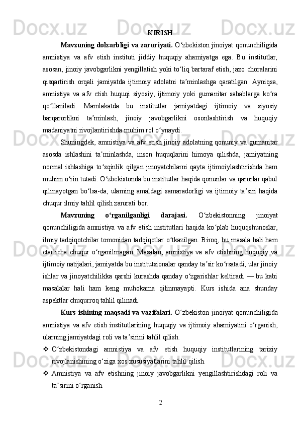 KIRISH
Mavzuning dolzarbligi va zaruriyati.   O zbekiston jinoiyat qonunchiligidaʻ
amnistiya   va   afv   etish   instituti   jiddiy   huquqiy   ahamiyatga   ega.   Bu   institutlar,
asosan, jinoiy javobgarlikni yengillatish yoki to liq bartaraf etish, jazo choralarini
ʻ
qisqartirish   orqali   jamiyatda   ijtimoiy   adolatni   ta minlashga   qaratilgan.   Ayniqsa,	
ʼ
amnistiya   va   afv   etish   huquqi   siyosiy,   ijtimoiy   yoki   gumanitar   sabablarga   ko ra	
ʻ
qo llaniladi.   Mamlakatda   bu   institutlar   jamiyatdagi   ijtimoiy   va   siyosiy	
ʻ
barqarorlikni   ta minlash,   jinoiy   javobgarlikni   osonlashtirish   va   huquqiy	
ʼ
madaniyatni rivojlantirishda muhim rol o ynaydi.	
ʻ
Shuningdek, amnistiya va afv etish jinoiy adolatning qonuniy va gumanitar
asosda   ishlashini   ta minlashda,   inson   huquqlarini   himoya   qilishda,   jamiyatning	
ʼ
normal   ishlashiga   to sqinlik   qilgan   jinoyatchilarni   qayta   ijtimoiylashtirishda   ham
ʻ
muhim o rin tutadi. O zbekistonda bu institutlar haqida qonunlar va qarorlar qabul	
ʻ ʻ
qilinayotgan bo lsa-da,  ularning  amaldagi   samaradorligi   va  ijtimoiy  ta siri   haqida	
ʻ ʼ
chuqur ilmiy tahlil qilish zarurati bor.
Mavzuning   o rganilganligi   darajasi.	
ʻ   O zbekistonning   jinoiyat	ʻ
qonunchiligida   amnistiya   va   afv   etish   institutlari   haqida   ko plab   huquqshunoslar,	
ʻ
ilmiy tadqiqotchilar tomonidan tadqiqotlar o tkazilgan. Biroq, bu masala hali ham	
ʻ
etarlicha   chuqur   o rganilmagan.   Masalan,   amnistiya   va   afv   etishning   huquqiy   va	
ʻ
ijtimoiy natijalari, jamiyatda bu institutsionalar qanday ta sir ko rsatadi, ular jinoiy	
ʼ ʻ
ishlar va jinoyatchilikka qarshi  kurashda qanday o zgarishlar  keltiradi — bu kabi	
ʻ
masalalar   hali   ham   keng   muhokama   qilinmayapti.   Kurs   ishida   ana   shunday
aspektlar chuqurroq tahlil qilinadi.
Kurs ishining maqsadi  va vazifalari.   O zbekiston  jinoiyat  qonunchiligida	
ʻ
amnistiya   va   afv   etish   institutlarining   huquqiy   va   ijtimoiy   ahamiyatini   o‘rganish,
ularning jamiyatdagi roli va ta sirini tahlil qilish.	
ʼ
 O zbekistondagi   amnistiya   va   afv   etish   huquqiy   institutlarining   tarixiy	
ʻ
rivojlanishining o‘ziga xos xususiyatlarini tahlil qilish.
 Amnistiya   va   afv   etishning   jinoiy   javobgarlikni   yengillashtirishdagi   roli   va
ta sirini o rganish.
ʼ ʻ
2 