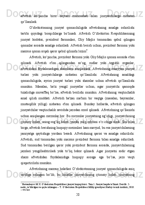 afvetish   ko‘pincha   biror   bayram   munosabati   bilan   jinoyatchilarga   nisbatan
qo‘llaniladi.
O‘zbekistonning   jinoyat   qonunchiligida   afvetishning   amalga   oshirilishi
tartibi   quyidagi   bosqichlarga   bo‘linadi .   Afvetish   O‘zbekiston   Respublikasining
jinoyat   kodeksi,   prezident   farmonlari,   Oliy   Majlis   tomonidan   qabul   qilingan
qonunlar asosida amalga oshiriladi.   Afvetish berish uchun, prezident farmoni yoki
maxsus qonun orqali qaror qabul qilinishi lozim 7
.
Afvetish, ko‘pincha, prezident farmoni yoki Oliy Majlis qonuni asosida e'lon
qilinadi.   Afvetish   e'lon   qilingandan   so‘ng,   sudlar   yoki   tegishli   organlar,
afvetishdan foydalanadigan shaxslarni  aniqlashadi.   Afvetishning  muayyan jinoyat
turlari   yoki   jinoyatchilarga   nisbatan   qo‘llanilishi:   Afvetishning   amaldagi
qonunchiligida,   ayrim   jinoyat   turlari   yoki   shaxslar   uchun   afvetish   qo‘llanilishi
mumkin.   Masalan,   ba'zi   yengil   jinoyatlar   uchun,   agar   jinoyatchi   qamoqda
tuzalishga   muvaffaq   bo‘lsa,   afvetish   berilishi   mumkin.   Afvetishning   vaqtinchalik
amal   qilish   muddati:   Afvetish   ba'zan   ma'lum   bir   vaqtga   (masalan,   bayramlar,
mustaqillik   yilligi)   nisbatan   e'lon   qilinadi.   Bunday   hollarda,   afvetish   qilingan
jinoyatchilar vaqtinchalik ravishda jazodan ozod qilinadi.   Afvetishning qo‘llanishi
uchun aniqlangan mezonlar bor.   Bu mezonlar jinoyatning og‘irligi, jinoyatchining
ijtimoiy holati, uning sog‘liq holati, yaxshi xulq-odobini o‘z ichiga oladi.  Shu bilan
birga, afvetish berishning huquqiy mezonlari ham mavjud, bu esa jinoyatchilarning
jamiyatga   qaytishiga   yordam   beradi.   Afvetishning   qarori   va   amalga   oshirilishi:
Afvetish,   sud   tomonidan   yoki   maxsus   prezident   farmoni   bilan   amalga   oshiriladi.
Sud   tomonidan   berilgan   qaror   yoki   prezident   farmoni   asosida,   jinoyatchilarning
jazolari   yengillashtiriladi   yoki   to‘liq   bekor   qilinadi.   Agar   jinoyatni   sodir   etgan
shaxs   afvetishdan   foydalanishga   huquqiy   asosga   ega   bo‘lsa,   jazo   vaqti
qisqartirilishi mumkin.
Afvetishning   maxsus   holatlari   O‘zbekistonning   jinoyat   qonunchiligida  aniq
tartibga   solingan   bo‘lib,   bu   holatlar   jinoyatchining   ijtimoiy   holati,   jinoyatning
7
 Rustambayev M.X. O‘zbekiston Respublikasi jinoyat huquqi kursi. Tom 1. Jinoyat haqida ta’limot. Darslik. 2-
nashr, to‘ldirilgan va qayta ishlangan – T.: O‘zbekiston Respublikasi Milliy gvardiyasi Harbiy-texnik instituti, 2018.
– 441 bet
20 