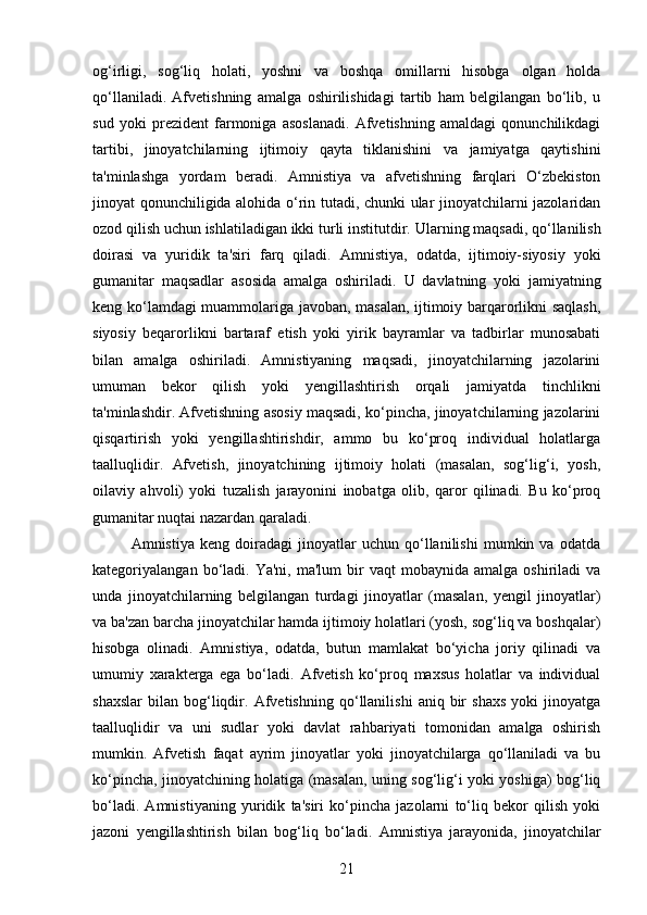 og‘irligi,   sog‘liq   holati,   yoshni   va   boshqa   omillarni   hisobga   olgan   holda
qo‘llaniladi.   Afvetishning   amalga   oshirilishidagi   tartib   ham   belgilangan   bo‘lib,   u
sud   yoki   prezident   farmoniga   asoslanadi.   Afvetishning   amaldagi   qonunchilikdagi
tartibi,   jinoyatchilarning   ijtimoiy   qayta   tiklanishini   va   jamiyatga   qaytishini
ta'minlashga   yordam   beradi.   Amnistiya   va   afvetishning   farqlari   O‘zbekiston
jinoyat qonunchiligida alohida o‘rin tutadi, chunki ular jinoyatchilarni jazolaridan
ozod qilish uchun ishlatiladigan ikki turli institutdir.  Ularning maqsadi, qo‘llanilish
doirasi   va   yuridik   ta'siri   farq   qiladi.   Amnistiya,   odatda,   ijtimoiy-siyosiy   yoki
gumanitar   maqsadlar   asosida   amalga   oshiriladi.   U   davlatning   yoki   jamiyatning
keng ko‘lamdagi muammolariga javoban, masalan, ijtimoiy barqarorlikni saqlash,
siyosiy   beqarorlikni   bartaraf   etish   yoki   yirik   bayramlar   va   tadbirlar   munosabati
bilan   amalga   oshiriladi.   Amnistiyaning   maqsadi,   jinoyatchilarning   jazolarini
umuman   bekor   qilish   yoki   yengillashtirish   orqali   jamiyatda   tinchlikni
ta'minlashdir.  Afvetishning asosiy maqsadi, ko‘pincha, jinoyatchilarning jazolarini
qisqartirish   yoki   yengillashtirishdir,   ammo   bu   ko‘proq   individual   holatlarga
taalluqlidir.   Afvetish,   jinoyatchining   ijtimoiy   holati   (masalan,   sog‘lig‘i,   yosh,
oilaviy   ahvoli)   yoki   tuzalish   jarayonini   inobatga   olib,   qaror   qilinadi.   Bu   ko‘proq
gumanitar nuqtai nazardan qaraladi.
Amnistiya   keng   doiradagi   jinoyatlar   uchun   qo‘llanilishi   mumkin   va   odatda
kategoriyalangan  bo‘ladi.   Ya'ni,  ma'lum  bir   vaqt   mobaynida  amalga  oshiriladi  va
unda   jinoyatchilarning   belgilangan   turdagi   jinoyatlar   (masalan,   yengil   jinoyatlar)
va ba'zan barcha jinoyatchilar hamda ijtimoiy holatlari (yosh, sog‘liq va boshqalar)
hisobga   olinadi.   Amnistiya,   odatda,   butun   mamlakat   bo‘yicha   joriy   qilinadi   va
umumiy   xarakterga   ega   bo‘ladi.   Afvetish   ko‘proq   maxsus   holatlar   va   individual
shaxslar   bilan   bog‘liqdir.   Afvetishning   qo‘llanilishi   aniq  bir   shaxs   yoki   jinoyatga
taalluqlidir   va   uni   sudlar   yoki   davlat   rahbariyati   tomonidan   amalga   oshirish
mumkin.   Afvetish   faqat   ayrim   jinoyatlar   yoki   jinoyatchilarga   qo‘llaniladi   va   bu
ko‘pincha, jinoyatchining holatiga (masalan, uning sog‘lig‘i yoki yoshiga) bog‘liq
bo‘ladi.   Amnistiyaning   yuridik   ta'siri   ko‘pincha   jazolarni   to‘liq   bekor   qilish   yoki
jazoni   yengillashtirish   bilan   bog‘liq   bo‘ladi.   Amnistiya   jarayonida,   jinoyatchilar
21 