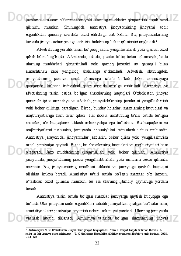 jazolarini umuman o‘tkazmasdan yoki ularning muddatini qisqartirish orqali ozod
qilinishi   mumkin.   Shuningdek,   amnistiya   jinoyatchining   jinoyatni   sodir
etganlikdan   qonuniy   ravishda   ozod   etilishiga   olib   keladi.   Bu,   jinoyatchilarning
tarixida jinoyat uchun jazoga tortilishi holatining bekor qilinishini anglatadi. 8
Afvetishning yuridik ta'siri ko‘proq jazoni yengillashtirish yoki qisman ozod
qilish   bilan   bog‘liqdir.   Afvetishda,   odatda,   jazolar   to‘liq   bekor   qilinmaydi,   balki
ularning   muddatlari   qisqartiriladi   yoki   qamoq   jazosini   uy   qamog‘i   bilan
almashtirish   kabi   yengilroq   shakllarga   o‘tkaziladi.   Afvetish,   shuningdek,
jinoyatchining   jazodan   ozod   qilinishiga   sabab   bo‘ladi,   lekin   amnistiyaga
qaraganda,   ko‘proq   individual   qaror   asosida   amalga   oshiriladi.   Amnistiya   va
afvetishning   ta'siri   ostida   bo‘lgan   shaxslarning   huquqlari   O‘zbekiston   jinoyat
qonunchiligida   amnistiya   va   afvetish,   jinoyatchilarning   jazolarini   yengillashtirish
yoki   bekor   qilishga   qaratilgan.   Biroq,   bunday   holatlar,   shaxslarning   huquqlari   va
majburiyatlariga   ham   ta'sir   qiladi.   Har   ikkala   institutning   ta'siri   ostida   bo‘lgan
shaxslar,   o‘z   huquqlarini   tiklash   imkoniyatiga   ega   bo‘lishadi.   Bu   huquqlarni   va
majburiyatlarni   tushunish,   jamiyatda   qonuniylikni   ta'minlash   uchun   muhimdir.
Amnistiya   jarayonida,   jinoyatchilar   jazolarini   bekor   qilish   yoki   yengillashtirish
orqali   jamiyatga  qaytadi.   Biroq, bu  shaxslarning  huquqlari  va  majburiyatlari  ham
o‘zgaradi.   Jazo   muddatining   qisqartirilishi   yoki   bekor   qilinishi:   Amnistiya
jarayonida,   jinoyatchining   jazosi   yengillashtirilishi   yoki   umuman   bekor   qilinishi
mumkin.   Bu,   jinoyatchining   ozodlikni   tiklashi   va   jamiyatga   qaytish   huquqini
olishiga   imkon   beradi.   Amnistiya   ta'siri   ostida   bo‘lgan   shaxslar   o‘z   jazosini
o‘tashdan   ozod   qilinishi   mumkin,   bu   esa   ularning   ijtimoiy   qaytishiga   yordam
beradi.
Amnistiya   ta'siri   ostida   bo‘lgan   shaxslar   jamiyatga   qaytish   huquqiga   ega
bo‘ladi. Ular jinoyatni sodir etganliklari sababli jamiyatdan ajralgan bo‘lsalar ham,
amnistiya ularni jamiyatga qaytarish uchun imkoniyat yaratadi. Ularning jamiyatda
yashash   huquqi   tiklanadi.   Amnistiya   ta'sirida   bo‘lgan   shaxslarning   jinoyat
8
 Rustambayev M.X. O‘zbekiston Respublikasi jinoyat huquqi kursi. Tom 1. Jinoyat haqida ta’limot. Darslik. 2-
nashr, to‘ldirilgan va qayta ishlangan – T.: O‘zbekiston Respublikasi Milliy gvardiyasi Harbiy-texnik instituti, 2018.
– 441 bet
22 