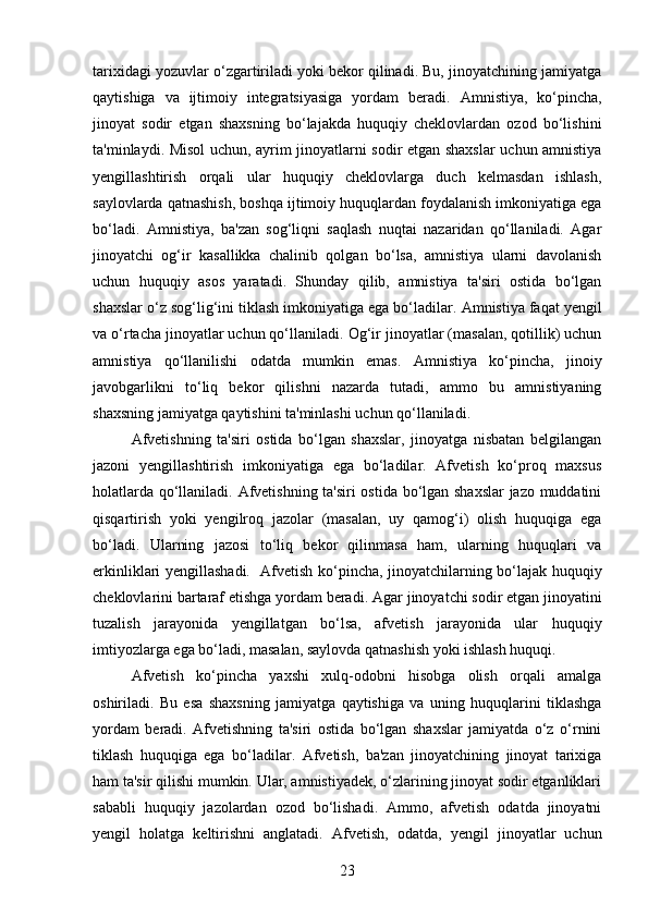 tarixidagi yozuvlar o‘zgartiriladi yoki bekor qilinadi. Bu, jinoyatchining jamiyatga
qaytishiga   va   ijtimoiy   integratsiyasiga   yordam   beradi.   Amnistiya,   ko‘pincha,
jinoyat   sodir   etgan   shaxsning   bo‘lajakda   huquqiy   cheklovlardan   ozod   bo‘lishini
ta'minlaydi. Misol uchun, ayrim jinoyatlarni sodir etgan shaxslar  uchun amnistiya
yengillashtirish   orqali   ular   huquqiy   cheklovlarga   duch   kelmasdan   ishlash,
saylovlarda qatnashish, boshqa ijtimoiy huquqlardan foydalanish imkoniyatiga ega
bo‘ladi.   Amnistiya,   ba'zan   sog‘liqni   saqlash   nuqtai   nazaridan   qo‘llaniladi.   Agar
jinoyatchi   og‘ir   kasallikka   chalinib   qolgan   bo‘lsa,   amnistiya   ularni   davolanish
uchun   huquqiy   asos   yaratadi.   Shunday   qilib,   amnistiya   ta'siri   ostida   bo‘lgan
shaxslar o‘z sog‘lig‘ini tiklash imkoniyatiga ega bo‘ladilar.  Amnistiya faqat yengil
va o‘rtacha jinoyatlar uchun qo‘llaniladi.  Og‘ir jinoyatlar (masalan, qotillik) uchun
amnistiya   qo‘llanilishi   odatda   mumkin   emas.   Amnistiya   ko‘pincha,   jinoiy
javobgarlikni   to‘liq   bekor   qilishni   nazarda   tutadi,   ammo   bu   amnistiyaning
shaxsning jamiyatga qaytishini ta'minlashi uchun qo‘llaniladi.
Afvetishning   ta'siri   ostida   bo‘lgan   shaxslar,   jinoyatga   nisbatan   belgilangan
jazoni   yengillashtirish   imkoniyatiga   ega   bo‘ladilar.   Afvetish   ko‘proq   maxsus
holatlarda qo‘llaniladi.   Afvetishning ta'siri ostida bo‘lgan shaxslar  jazo muddatini
qisqartirish   yoki   yengilroq   jazolar   (masalan,   uy   qamog‘i)   olish   huquqiga   ega
bo‘ladi.   Ularning   jazosi   to‘liq   bekor   qilinmasa   ham,   ularning   huquqlari   va
erkinliklari yengillashadi.     Afvetish ko‘pincha, jinoyatchilarning bo‘lajak huquqiy
cheklovlarini bartaraf etishga yordam beradi.  Agar jinoyatchi sodir etgan jinoyatini
tuzalish   jarayonida   yengillatgan   bo‘lsa,   afvetish   jarayonida   ular   huquqiy
imtiyozlarga ega bo‘ladi, masalan, saylovda qatnashish yoki ishlash huquqi.
Afvetish   ko‘pincha   yaxshi   xulq-odobni   hisobga   olish   orqali   amalga
oshiriladi.   Bu   esa   shaxsning   jamiyatga   qaytishiga   va   uning   huquqlarini   tiklashga
yordam   beradi.   Afvetishning   ta'siri   ostida   bo‘lgan   shaxslar   jamiyatda   o‘z   o‘rnini
tiklash   huquqiga   ega   bo‘ladilar.   Afvetish,   ba'zan   jinoyatchining   jinoyat   tarixiga
ham ta'sir qilishi mumkin. Ular, amnistiyadek, o‘zlarining jinoyat sodir etganliklari
sababli   huquqiy   jazolardan   ozod   bo‘lishadi.   Ammo,   afvetish   odatda   jinoyatni
yengil   holatga   keltirishni   anglatadi.   Afvetish,   odatda,   yengil   jinoyatlar   uchun
23 