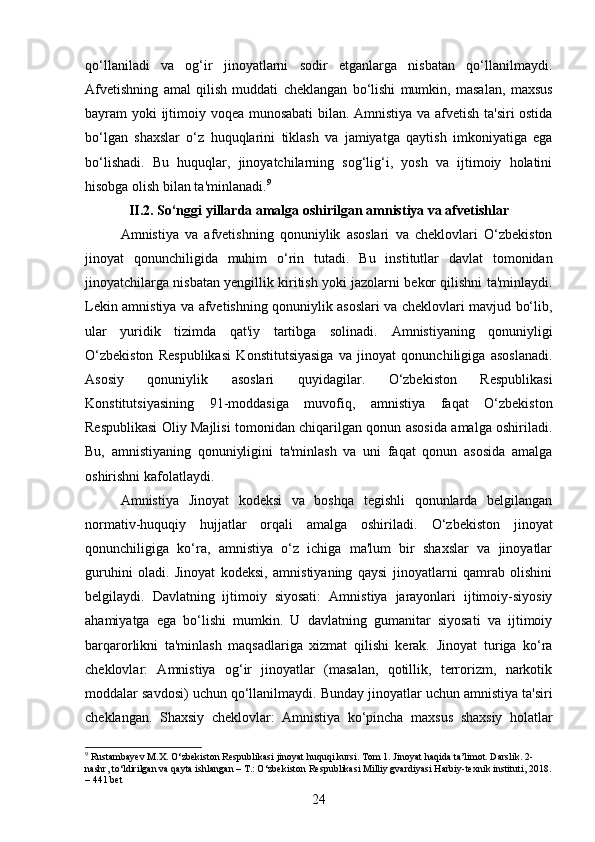 qo‘llaniladi   va   og‘ir   jinoyatlarni   sodir   etganlarga   nisbatan   qo‘llanilmaydi.
Afvetishning   amal   qilish   muddati   cheklangan   bo ‘ lishi   mumkin ,   masalan ,   maxsus
bayram   yoki   ijtimoiy   voqea   munosabati   bilan .   Amnistiya va afvetish ta'siri ostida
bo‘lgan   shaxslar   o‘z   huquqlarini   tiklash   va   jamiyatga   qaytish   imkoniyatiga   ega
bo‘lishadi.   Bu   huquqlar,   jinoyatchilarning   sog‘lig‘i,   yosh   va   ijtimoiy   holatini
hisobga olish bilan ta'minlanadi. 9
II.2. So‘nggi yillarda amalga oshirilgan amnistiya va afvetishlar
Amnistiya   va   afvetishning   qonuniylik   asoslari   va   cheklovlari   O‘zbekiston
jinoyat   qonunchiligida   muhim   o‘rin   tutadi.   Bu   institutlar   davlat   tomonidan
jinoyatchilarga nisbatan yengillik kiritish yoki jazolarni bekor qilishni ta'minlaydi.
Lekin amnistiya va afvetishning qonuniylik asoslari va cheklovlari mavjud bo‘lib,
ular   yuridik   tizimda   qat'iy   tartibga   solinadi.   Amnistiyaning   qonuniyligi
O‘zbekiston   Respublikasi   Konstitutsiyasiga   va   jinoyat   qonunchiligiga   asoslanadi.
Asosiy   qonuniylik   asoslari   quyidagilar .   O‘zbekiston   Respublikasi
Konstitutsiyasining   91-moddasiga   muvofiq,   amnistiya   faqat   O‘zbekiston
Respublikasi Oliy Majlisi tomonidan chiqarilgan qonun asosida amalga oshiriladi.
Bu,   amnistiyaning   qonuniyligini   ta'minlash   va   uni   faqat   qonun   asosida   amalga
oshirishni kafolatlaydi.
Amnistiya   Jinoyat   kodeksi   va   boshqa   tegishli   qonunlarda   belgilangan
normativ-huquqiy   hujjatlar   orqali   amalga   oshiriladi.   O‘zbekiston   jinoyat
qonunchiligiga   ko‘ra,   amnistiya   o‘z   ichiga   ma'lum   bir   shaxslar   va   jinoyatlar
guruhini   oladi.   Jinoyat   kodeksi,   amnistiyaning   qaysi   jinoyatlarni   qamrab   olishini
belgilaydi.   Davlatning   ijtimoiy   siyosati:   Amnistiya   jarayonlari   ijtimoiy-siyosiy
ahamiyatga   ega   bo‘lishi   mumkin.   U   davlatning   gumanitar   siyosati   va   ijtimoiy
barqarorlikni   ta'minlash   maqsadlariga   xizmat   qilishi   kerak.   Jinoyat   turiga   ko‘ra
cheklovlar:   Amnistiya   og‘ir   jinoyatlar   (masalan,   qotillik,   terrorizm,   narkotik
moddalar savdosi) uchun qo‘llanilmaydi.  Bunday jinoyatlar uchun amnistiya ta'siri
cheklangan.   Shaxsiy   cheklovlar :   Amnistiya   ko ‘ pincha   maxsus   shaxsiy   holatlar
9
 Rustambayev M.X. O‘zbekiston Respublikasi jinoyat huquqi kursi. Tom 1. Jinoyat haqida ta’limot. Darslik. 2-
nashr, to‘ldirilgan va qayta ishlangan – T.: O‘zbekiston Respublikasi Milliy gvardiyasi Harbiy-texnik instituti, 2018.
– 441 bet
24 