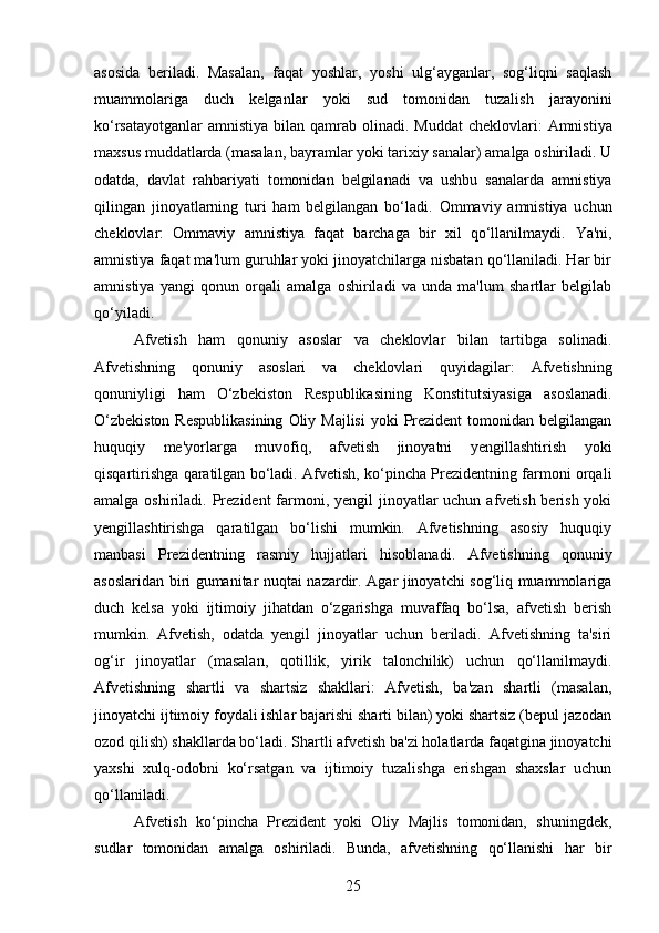 asosida   beriladi .   Masalan,   faqat   yoshlar,   yoshi   ulg‘ayganlar,   sog‘liqni   saqlash
muammolariga   duch   kelganlar   yoki   sud   tomonidan   tuzalish   jarayonini
ko‘rsatayotganlar  amnistiya bilan qamrab olinadi.   Muddat  cheklovlari:   Amnistiya
maxsus muddatlarda (masalan, bayramlar yoki tarixiy sanalar) amalga oshiriladi. U
odatda,   davlat   rahbariyati   tomonidan   belgilanadi   va   ushbu   sanalarda   amnistiya
qilingan   jinoyatlarning   turi   ham   belgilangan   bo‘ladi.   Ommaviy   amnistiya   uchun
cheklovlar:   Ommaviy   amnistiya   faqat   barchaga   bir   xil   qo‘llanilmaydi.   Ya'ni,
amnistiya faqat ma'lum guruhlar yoki jinoyatchilarga nisbatan qo‘llaniladi. Har bir
amnistiya   yangi   qonun   orqali   amalga   oshiriladi   va   unda   ma'lum   shartlar   belgilab
qo‘yiladi.
Afvetish   ham   qonuniy   asoslar   va   cheklovlar   bilan   tartibga   solinadi.
Afvetishning   qonuniy   asoslari   va   cheklovlari   quyidagilar:   Afvetishning
qonuniyligi   ham   O ‘ zbekiston   Respublikasining   Konstitutsiyasiga   asoslanadi .
O‘zbekiston  Respublikasining  Oliy Majlisi  yoki  Prezident  tomonidan belgilangan
huquqiy   me'yorlarga   muvofiq,   afvetish   jinoyatni   yengillashtirish   yoki
qisqartirishga qaratilgan bo‘ladi.   Afvetish, ko‘pincha Prezidentning farmoni orqali
amalga oshiriladi.   Prezident  farmoni, yengil jinoyatlar uchun afvetish berish yoki
yengillashtirishga   qaratilgan   bo‘lishi   mumkin.   Afvetishning   asosiy   huquqiy
manbasi   Prezidentning   rasmiy   hujjatlari   hisoblanadi.   Afvetishning   qonuniy
asoslaridan biri gumanitar nuqtai nazardir. Agar jinoyatchi sog‘liq muammolariga
duch   kelsa   yoki   ijtimoiy   jihatdan   o‘zgarishga   muvaffaq   bo‘lsa,   afvetish   berish
mumkin.   Afvetish,   odatda   yengil   jinoyatlar   uchun   beriladi.   Afvetishning   ta'siri
og‘ir   jinoyatlar   (masalan,   qotillik,   yirik   talonchilik)   uchun   qo‘llanilmaydi.
Afvetishning   shartli   va   shartsiz   shakllari:   Afvetish,   ba'zan   shartli   (masalan,
jinoyatchi ijtimoiy foydali ishlar bajarishi sharti bilan) yoki shartsiz (bepul jazodan
ozod qilish) shakllarda bo‘ladi.  Shartli afvetish ba'zi holatlarda faqatgina jinoyatchi
yaxshi   xulq-odobni   ko‘rsatgan   va   ijtimoiy   tuzalishga   erishgan   shaxslar   uchun
qo‘llaniladi.
Afvetish   ko‘pincha   Prezident   yoki   Oliy   Majlis   tomonidan,   shuningdek,
sudlar   tomonidan   amalga   oshiriladi.   Bunda,   afvetishning   qo‘llanishi   har   bir
25 