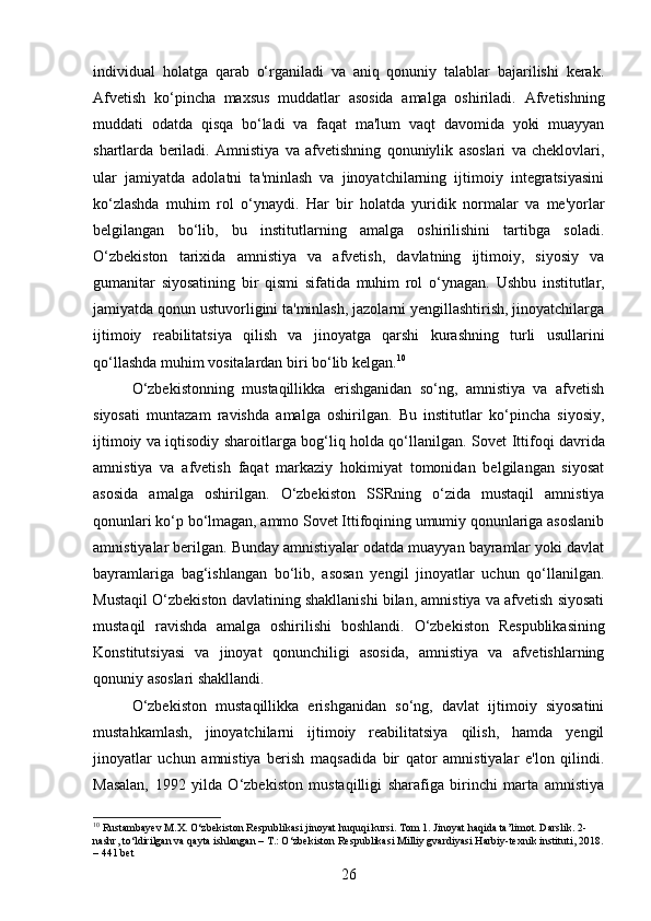 individual   holatga   qarab   o‘rganiladi   va   aniq   qonuniy   talablar   bajarilishi   kerak.
Afvetish   ko‘pincha   maxsus   muddatlar   asosida   amalga   oshiriladi.   Afvetishning
muddati   odatda   qisqa   bo‘ladi   va   faqat   ma'lum   vaqt   davomida   yoki   muayyan
shartlarda   beriladi.   Amnistiya   va   afvetishning   qonuniylik   asoslari   va   cheklovlari,
ular   jamiyatda   adolatni   ta'minlash   va   jinoyatchilarning   ijtimoiy   integratsiyasini
ko‘zlashda   muhim   rol   o‘ynaydi.   Har   bir   holatda   yuridik   normalar   va   me'yorlar
belgilangan   bo‘lib,   bu   institutlarning   amalga   oshirilishini   tartibga   soladi.
O‘zbekiston   tarixida   amnistiya   va   afvetish,   davlatning   ijtimoiy,   siyosiy   va
gumanitar   siyosatining   bir   qismi   sifatida   muhim   rol   o‘ynagan.   Ushbu   institutlar,
jamiyatda qonun ustuvorligini ta'minlash, jazolarni yengillashtirish, jinoyatchilarga
ijtimoiy   reabilitatsiya   qilish   va   jinoyatga   qarshi   kurashning   turli   usullarini
qo‘llashda muhim vositalardan biri bo‘lib kelgan. 10
O‘zbekistonning   mustaqillikka   erishganidan   so‘ng,   amnistiya   va   afvetish
siyosati   muntazam   ravishda   amalga   oshirilgan.   Bu   institutlar   ko‘pincha   siyosiy,
ijtimoiy va iqtisodiy sharoitlarga bog‘liq holda qo‘llanilgan.   Sovet Ittifoqi davrida
amnistiya   va   afvetish   faqat   markaziy   hokimiyat   tomonidan   belgilangan   siyosat
asosida   amalga   oshirilgan.   O‘zbekiston   SSRning   o‘zida   mustaqil   amnistiya
qonunlari ko‘p bo‘lmagan, ammo Sovet Ittifoqining umumiy qonunlariga asoslanib
amnistiyalar berilgan. Bunday amnistiyalar odatda muayyan bayramlar yoki davlat
bayramlariga   bag‘ishlangan   bo‘lib,   asosan   yengil   jinoyatlar   uchun   qo‘llanilgan.
Mustaqil O‘zbekiston davlatining shakllanishi bilan, amnistiya va afvetish siyosati
mustaqil   ravishda   amalga   oshirilishi   boshlandi.   O‘zbekiston   Respublikasining
Konstitutsiyasi   va   jinoyat   qonunchiligi   asosida,   amnistiya   va   afvetishlarning
qonuniy asoslari shakllandi.
O‘zbekiston   mustaqillikka   erishganidan   so‘ng,   davlat   ijtimoiy   siyosatini
mustahkamlash,   jinoyatchilarni   ijtimoiy   reabilitatsiya   qilish,   hamda   yengil
jinoyatlar   uchun   amnistiya   berish   maqsadida   bir   qator   amnistiyalar   e'lon   qilindi.
Masalan,   1992   yilda   O‘zbekiston   mustaqilligi   sharafiga   birinchi   marta   amnistiya
10
 Rustambayev M.X. O‘zbekiston Respublikasi jinoyat huquqi kursi. Tom 1. Jinoyat haqida ta’limot. Darslik. 2-
nashr, to‘ldirilgan va qayta ishlangan – T.: O‘zbekiston Respublikasi Milliy gvardiyasi Harbiy-texnik instituti, 2018.
– 441 bet
26 