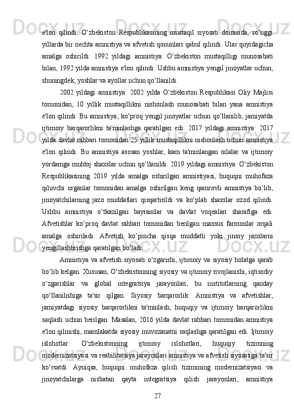 e'lon   qilindi.   O‘zbekiston   Respublikasining   mustaqil   siyosati   doirasida,   so‘nggi
yillarda bir nechta amnistiya va afvetish qonunlari qabul qilindi.  Ular quyidagicha
amalga   oshirildi:   1992   yildagi   amnistiya :   O ‘ zbekiston   mustaqilligi   munosabati
bilan , 1992  yilda   amnistiya   e ' lon   qilindi . Ushbu amnistiya yengil jinoyatlar uchun,
shuningdek, yoshlar va ayollar uchun qo‘llanildi.
2002   yildagi   amnistiya:   2002   yilda   O‘zbekiston   Respublikasi   Oliy   Majlisi
tomonidan,   10   yillik   mustaqillikni   nishonlash   munosabati   bilan   yana   amnistiya
e'lon qilindi. Bu amnistiya, ko‘proq yengil jinoyatlar uchun qo‘llanilib, jamiyatda
ijtimoiy   barqarorlikni   ta'minlashga   qaratilgan   edi.   2017   yildagi   amnistiya:   2017
yilda davlat rahbari tomonidan 25 yillik mustaqillikni nishonlash uchun amnistiya
e'lon   qilindi.   Bu   amnistiya   asosan   yoshlar,   kam   ta'minlangan   oilalar   va   ijtimoiy
yordamga muhtoj shaxslar uchun qo‘llanildi.   2019 yildagi amnistiya: O‘zbekiston
Respublikasining   2019   yilda   amalga   oshirilgan   amnistiyasi,   huquqni   muhofaza
qiluvchi   organlar   tomonidan   amalga   oshirilgan   keng   qamrovli   amnistiya   bo‘lib,
jinoyatchilarning   jazo   muddatlari   qisqartirildi   va   ko‘plab   shaxslar   ozod   qilindi.
Ushbu   amnistiya   o‘tkazilgan   bayramlar   va   davlat   voqealari   sharafiga   edi.
Afvetishlar   ko‘proq   davlat   rahbari   tomonidan   berilgan   maxsus   farmonlar   orqali
amalga   oshiriladi.   Afvetish   ko‘pincha   qisqa   muddatli   yoki   jinoiy   jazolarni
yengillashtirishga qaratilgan bo‘ladi.
Amnistiya  va afvetish  siyosati   o‘zgarishi,  ijtimoiy  va  siyosiy  holatga  qarab
bo‘lib kelgan. Xususan, O‘zbekistonning siyosiy va ijtimoiy rivojlanishi, iqtisodiy
o‘zgarishlar   va   global   integratsiya   jarayonlari,   bu   institutlarning   qanday
qo‘llanilishiga   ta'sir   qilgan.   Siyosiy   barqarorlik:   Amnistiya   va   afvetishlar,
jamiyatdagi   siyosiy   barqarorlikni   ta'minlash,   huquqiy   va   ijtimoiy   barqarorlikni
saqlash   uchun   berilgan.   Masalan,   2016   yilda   davlat   rahbari   tomonidan   amnistiya
e'lon qilinishi, mamlakatda siyosiy muvozanatni saqlashga qaratilgan edi.   Ijtimoiy
islohotlar:   O‘zbekistonning   ijtimoiy   islohotlari,   huquqiy   tizimning
modernizatsiyasi va reabilitatsiya jarayonlari amnistiya va afvetish siyosatiga ta'sir
ko‘rsatdi.   Ayniqsa,   huquqni   muhofaza   qilish   tizimining   modernizatsiyasi   va
jinoyatchilarga   nisbatan   qayta   integratsiya   qilish   jarayonlari,   amnistiya
27 