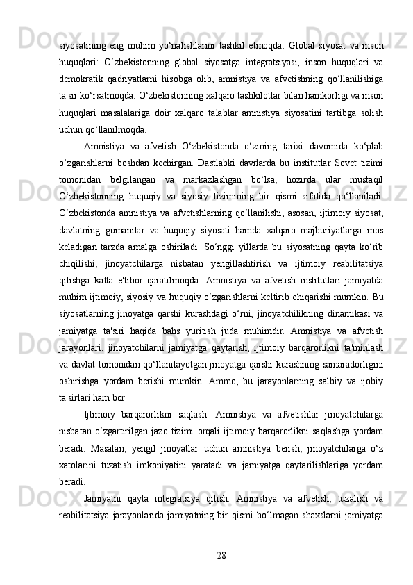siyosatining   eng   muhim   yo‘nalishlarini   tashkil   etmoqda.   Global   siyosat   va   inson
huquqlari:   O‘zbekistonning   global   siyosatga   integratsiyasi,   inson   huquqlari   va
demokratik   qadriyatlarni   hisobga   olib,   amnistiya   va   afvetishning   qo‘llanilishiga
ta'sir ko‘rsatmoqda.  O‘zbekistonning xalqaro tashkilotlar bilan hamkorligi va inson
huquqlari   masalalariga   doir   xalqaro   talablar   amnistiya   siyosatini   tartibga   solish
uchun qo‘llanilmoqda.
Amnistiya   va   afvetish   O‘zbekistonda   o‘zining   tarixi   davomida   ko‘plab
o‘zgarishlarni   boshdan   kechirgan.   Dastlabki   davrlarda   bu   institutlar   Sovet   tizimi
tomonidan   belgilangan   va   markazlashgan   bo‘lsa,   hozirda   ular   mustaqil
O‘zbekistonning   huquqiy   va   siyosiy   tizimining   bir   qismi   sifatida   qo‘llaniladi.
O‘zbekistonda   amnistiya   va   afvetishlarning   qo‘llanilishi,   asosan,   ijtimoiy   siyosat,
davlatning   gumanitar   va   huquqiy   siyosati   hamda   xalqaro   majburiyatlarga   mos
keladigan   tarzda   amalga   oshiriladi.   So‘nggi   yillarda   bu   siyosatning   qayta   ko‘rib
chiqilishi,   jinoyatchilarga   nisbatan   yengillashtirish   va   ijtimoiy   reabilitatsiya
qilishga   katta   e'tibor   qaratilmoqda.   Amnistiya   va   afvetish   institutlari   jamiyatda
muhim ijtimoiy, siyosiy va huquqiy o‘zgarishlarni keltirib chiqarishi mumkin.   Bu
siyosatlarning   jinoyatga   qarshi   kurashdagi   o‘rni,   jinoyatchilikning   dinamikasi   va
jamiyatga   ta'siri   haqida   bahs   yuritish   juda   muhimdir.   Amnistiya   va   afvetish
jarayonlari,   jinoyatchilarni   jamiyatga   qaytarish,   ijtimoiy   barqarorlikni   ta'minlash
va davlat tomonidan qo‘llanilayotgan jinoyatga qarshi kurashning samaradorligini
oshirishga   yordam   berishi   mumkin.   Ammo,   bu   jarayonlarning   salbiy   va   ijobiy
ta'sirlari ham bor.
Ijtimoiy   barqarorlikni   saqlash:   Amnistiya   va   afvetishlar   jinoyatchilarga
nisbatan   o‘zgartirilgan   jazo   tizimi   orqali   ijtimoiy   barqarorlikni   saqlashga   yordam
beradi.   Masalan,   yengil   jinoyatlar   uchun   amnistiya   berish,   jinoyatchilarga   o‘z
xatolarini   tuzatish   imkoniyatini   yaratadi   va   jamiyatga   qaytarilishlariga   yordam
beradi.
Jamiyatni   qayta   integratsiya   qilish:   Amnistiya   va   afvetish,   tuzalish   va
reabilitatsiya   jarayonlarida   jamiyatning   bir   qismi   bo‘lmagan   shaxslarni   jamiyatga
28 