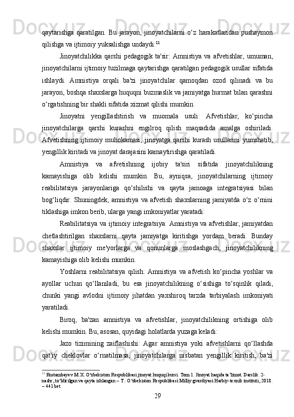 qaytarishga   qaratilgan.   Bu   jarayon,   jinoyatchilarni   o‘z   harakatlaridan   pushaymon
qilishga va ijtimoiy yuksalishga undaydi. 11
Jinoyatchilikka   qarshi   pedagogik   ta'sir:   Amnistiya   va   afvetishlar,   umuman,
jinoyatchilarni ijtimoiy tuzilmaga qaytarishga qaratilgan pedagogik usullar sifatida
ishlaydi.   Amnistiya   orqali   ba'zi   jinoyatchilar   qamoqdan   ozod   qilinadi   va   bu
jarayon, boshqa shaxslarga huquqni buzmaslik va jamiyatga hurmat bilan qarashni
o‘rgatishning bir shakli sifatida xizmat qilishi mumkin.
Jinoyatni   yengillashtirish   va   muomala   usuli:   Afvetishlar,   ko‘pincha
jinoyatchilarga   qarshi   kurashni   engilroq   qilish   maqsadida   amalga   oshiriladi.
Afvetishning   ijtimoiy   muhokamasi,   jinoyatga   qarshi   kurash   usullarini   yumshatib,
yengillik kiritadi va jinoyat darajasini kamaytirishga qaratiladi.
Amnistiya   va   afvetishning   ijobiy   ta'siri   sifatida   jinoyatchilikning
kamayishiga   olib   kelishi   mumkin.   Bu,   ayniqsa,   jinoyatchilarning   ijtimoiy
reabilitatsiya   jarayonlariga   qo‘shilishi   va   qayta   jamoaga   integratsiyasi   bilan
bog‘liqdir.   Shuningdek,   amnistiya   va   afvetish   shaxslarning   jamiyatda   o‘z   o‘rnini
tiklashiga imkon berib, ularga yangi imkoniyatlar yaratadi:
Reabilitatsiya va ijtimoiy integratsiya: Amnistiya va afvetishlar, jamiyatdan
chetlashtirilgan   shaxslarni   qayta   jamiyatga   kiritishga   yordam   beradi.   Bunday
shaxslar   ijtimoiy   me'yorlarga   va   qonunlarga   moslashgach,   jinoyatchilikning
kamayishiga olib kelishi mumkin.
Yoshlarni   reabilitatsiya   qilish:   Amnistiya   va   afvetish   ko‘pincha   yoshlar   va
ayollar   uchun   qo‘llaniladi,   bu   esa   jinoyatchilikning   o‘sishiga   to‘sqinlik   qiladi,
chunki   yangi   avlodni   ijtimoiy   jihatdan   yaxshiroq   tarzda   tarbiyalash   imkoniyati
yaratiladi.
Biroq,   ba'zan   amnistiya   va   afvetishlar,   jinoyatchilikning   ortishiga   olib
kelishi mumkin. Bu, asosan, quyidagi holatlarda yuzaga keladi:
Jazo   tizimining   zaiflashishi:   Agar   amnistiya   yoki   afvetishlarni   qo‘llashda
qat'iy   cheklovlar   o‘rnatilmasa,   jinoyatchilarga   nisbatan   yengillik   kiritish,   ba'zi
11
 Rustambayev M.X. O‘zbekiston Respublikasi jinoyat huquqi kursi. Tom 1. Jinoyat haqida ta’limot. Darslik. 2-
nashr, to‘ldirilgan va qayta ishlangan – T.: O‘zbekiston Respublikasi Milliy gvardiyasi Harbiy-texnik instituti, 2018.
– 441 bet
29 