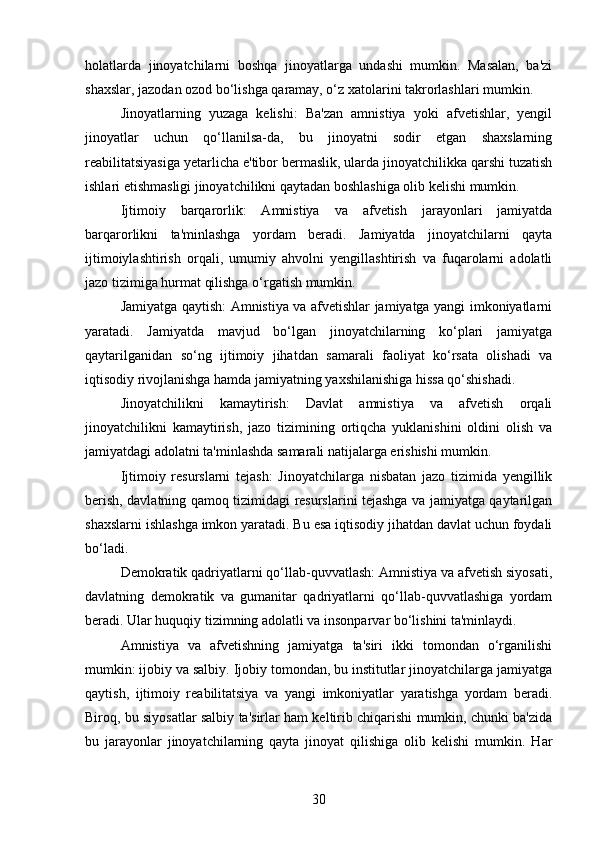 holatlarda   jinoyatchilarni   boshqa   jinoyatlarga   undashi   mumkin.   Masalan,   ba'zi
shaxslar, jazodan ozod bo‘lishga qaramay, o‘z xatolarini takrorlashlari mumkin.
Jinoyatlarning   yuzaga   kelishi:   Ba'zan   amnistiya   yoki   afvetishlar,   yengil
jinoyatlar   uchun   qo‘llanilsa-da,   bu   jinoyatni   sodir   etgan   shaxslarning
reabilitatsiyasiga yetarlicha e'tibor bermaslik, ularda jinoyatchilikka qarshi tuzatish
ishlari etishmasligi jinoyatchilikni qaytadan boshlashiga olib kelishi mumkin.
Ijtimoiy   barqarorlik:   Amnistiya   va   afvetish   jarayonlari   jamiyatda
barqarorlikni   ta'minlashga   yordam   beradi.   Jamiyatda   jinoyatchilarni   qayta
ijtimoiylashtirish   orqali,   umumiy   ahvolni   yengillashtirish   va   fuqarolarni   adolatli
jazo tizimiga hurmat qilishga o‘rgatish mumkin.
Jamiyatga qaytish: Amnistiya va afvetishlar jamiyatga yangi imkoniyatlarni
yaratadi.   Jamiyatda   mavjud   bo‘lgan   jinoyatchilarning   ko‘plari   jamiyatga
qaytarilganidan   so‘ng   ijtimoiy   jihatdan   samarali   faoliyat   ko‘rsata   olishadi   va
iqtisodiy rivojlanishga hamda jamiyatning yaxshilanishiga hissa qo‘shishadi.
Jinoyatchilikni   kamaytirish:   Davlat   amnistiya   va   afvetish   orqali
jinoyatchilikni   kamaytirish,   jazo   tizimining   ortiqcha   yuklanishini   oldini   olish   va
jamiyatdagi adolatni ta'minlashda samarali natijalarga erishishi mumkin.
Ijtimoiy   resurslarni   tejash:   Jinoyatchilarga   nisbatan   jazo   tizimida   yengillik
berish, davlatning qamoq tizimidagi resurslarini tejashga va jamiyatga qaytarilgan
shaxslarni ishlashga imkon yaratadi. Bu esa iqtisodiy jihatdan davlat uchun foydali
bo‘ladi.
Demokratik qadriyatlarni qo‘llab-quvvatlash: Amnistiya va afvetish siyosati,
davlatning   demokratik   va   gumanitar   qadriyatlarni   qo‘llab-quvvatlashiga   yordam
beradi. Ular huquqiy tizimning adolatli va insonparvar bo‘lishini ta'minlaydi.
Amnistiya   va   afvetishning   jamiyatga   ta'siri   ikki   tomondan   o‘rganilishi
mumkin: ijobiy va salbiy. Ijobiy tomondan, bu institutlar jinoyatchilarga jamiyatga
qaytish,   ijtimoiy   reabilitatsiya   va   yangi   imkoniyatlar   yaratishga   yordam   beradi.
Biroq, bu siyosatlar salbiy ta'sirlar ham keltirib chiqarishi mumkin, chunki ba'zida
bu   jarayonlar   jinoyatchilarning   qayta   jinoyat   qilishiga   olib   kelishi   mumkin.   Har
30 